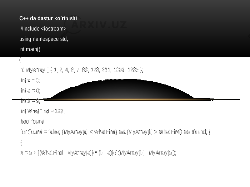 C++ da dastur ko`rinishi #include <iostream> using namespace std; int main() { int MyArray [] { 1, 2, 4, 6, 7, 89, 123, 231, 1000, 1235 }; int x = 0; int a = 0; int b = 9; int WhatFind = 123; bool found; for (found = false; (MyArray[a] < WhatFind) && (MyArray[b] > WhatFind) && !found; ) { x = a + ((WhatFind - MyArray[a]) * (b - a)) / (MyArray[b] - MyArray[a]); 