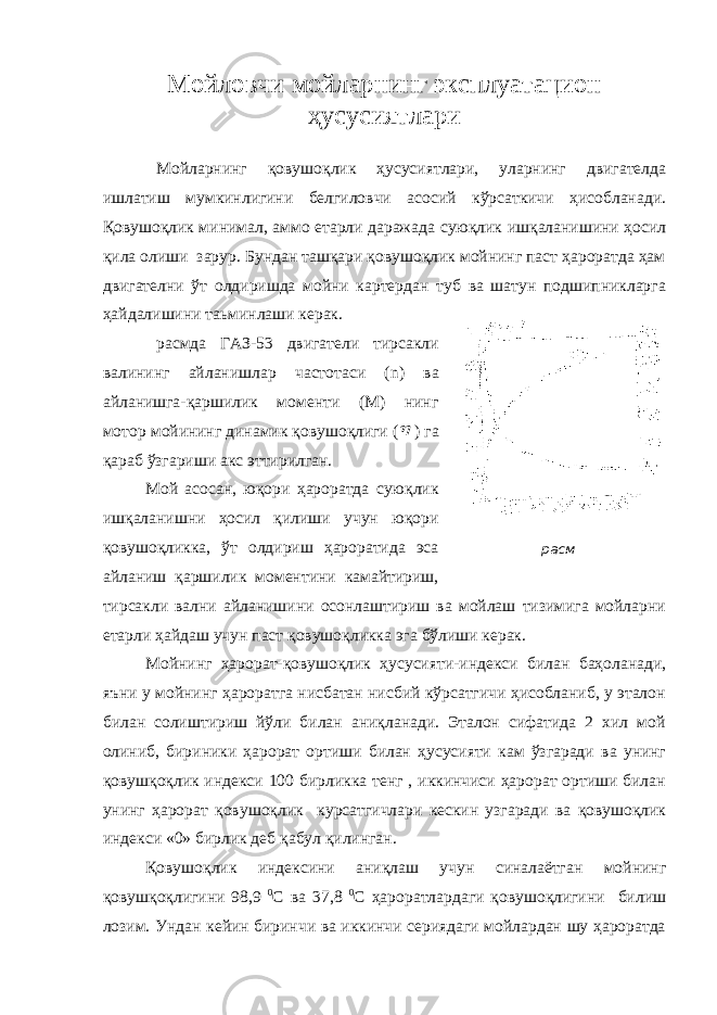 Мойловчи мойларнинг эксплуатацион ҳусусиятлари Мойларнинг қовушоқлик ҳусусиятлари, уларнинг двигателда ишлатиш мумкинлигини белгиловчи асосий кўрсаткичи ҳисобланади. Қовушоқлик минимал, аммо етарли даражада суюқлик ишқаланишини ҳосил қила олиши зарур. Бундан ташқари қовушоқлик мойнинг паст ҳароратда ҳам двигателни ўт олдиришда мойни картердан туб ва шатун подшипникларга ҳайдалишини таьминлаши керак. расмда ГАЗ-53 двигатели тирсакли валининг айланишлар частотаси ( n ) ва айланишга-қаршилик моменти (М) нинг мотор мойининг динамик қовушоқлиги ( ) га қараб ўзгариши акс эттирилган. Мой асосан, юқори ҳароратда суюқлик ишқаланишни ҳосил қилиши учун юқори қовушоқликка, ўт олдириш ҳароратида эса айланиш қаршилик моментини камайтириш, тирсакли вални айланишини осонлаштириш ва мойлаш тизимига мойларни етарли ҳайдаш учун паст қовушоқликка эга бўлиши керак. Мойнинг ҳарорат-қовушоқлик ҳусусияти-индекси билан баҳоланади, яъни у мойнинг ҳароратга нисбатан нисбий кўрсатгичи ҳисобланиб, у эталон билан солиштириш йўли билан аниқланади. Эталон сифатида 2 хил мой олиниб, бириники ҳарорат ортиши билан ҳусусияти кам ўзгаради ва унинг қовушқоқлик индекси 100 бирликка тенг , иккинчиси ҳарорат ортиши билан унинг ҳарорат қовушоқлик курсатгичлари кескин узгаради ва қовушоқлик индекси «0» бирлик деб қабул қилинган. Қовушоқлик индексини аниқлаш учун синалаётган мойнинг қовушқоқлигини 98,9 0 С ва 37,8 0 С ҳароратлардаги қовушоқлигини билиш лозим. Ундан кейин биринчи ва иккинчи сериядаги мойлардан шу ҳароратда расм 