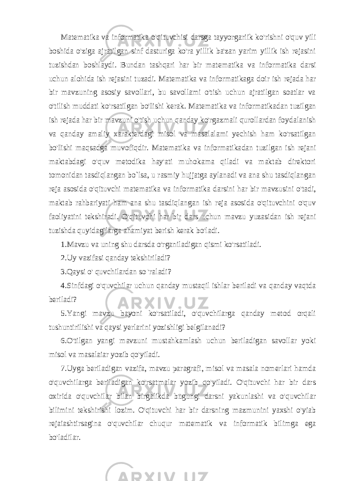 Matematika va informatika o&#39;qituvchisi darsga tayyorgariik ko&#39;rishni o&#39;quv yili boshida o&#39;ziga ajratilgan sinf dasturiga ko&#39;ra yillik ba&#39;zan yarim yillik ish rejasini tuzishdan boshlaydi. Bundan tashqari har bir matematika va informatika darsi uchun alohida ish rejasini tuzadi. Matematika va informatika ga doir ish rejada har bir mavzuning asosiy savollari, bu savollami o&#39;tish uchun ajratilgan soatlar va o&#39;tilish muddati ko&#39;rsatilgan bo&#39;Iishi kerak. Matematika va informatika dan tuzilgan ish rejada har bir mavzuni o&#39;tish uchun qanday ko&#39;rgazmali qurollardan foydalanish va qanday amaliy xarakterdagi misol va masalalami yechish ham ko&#39;rsatilgan bo&#39;Iishi maqsadga muvofiqdir. Matematika va informatika dan tuzilgan ish rejani maktabdagi o&#39;quv metodika hay&#39;ati muhokama qiladi va maktab direktori tomonidan tasdiqlangan bo`lsa, u rasmiy hujjatga aylanadi va ana shu tasdiqlangan reja asosida o&#39;qituvchi matematika va informatika darsini har bir mavzusini o&#39;tadi, maktab rahbariyati ham ana shu tasdiqlangan ish reja asosida o&#39;qituvchini o&#39;quv faoliyatini tekshiradi. O&#39;qituvchi har bir dars uchun mavzu yuzasidan ish rejani tuzishda quyidagilarga ahamiyat berish kerak bo&#39;ladi. 1.Mavzu va uning shu darsda o&#39;rganiladigan qismi ko&#39;rsatiladi. 2.Uy vazifasi qanday tekshiriladi? 3.Qaysi о &#39; quvchilardan so &#39;raladi? 4.Sinfdagi o&#39;quvchilar uchun qanday mustaqil ishlar beriladi va qanday vaqtda beriladi? 5.Yangi mavzu bayoni ko&#39;rsatiladi, o&#39;quvchilarga qanday metod orqali tushuntirilishi va qaysi yerlarini yozishligi belgilanadi? 6.O&#39;tilgan yangi mavzuni mustahkamlash uchun beriladigan savollar yoki misol va masalaiar yozib qo&#39;yiladi. 7.Uyga beriladigan vazifa, mavzu paragrafi, misol va masala nomerlari hamda o&#39;quvchilarga beriladigan ko&#39;rsatmalar yozib qo&#39;yiladi. O&#39;qituvchi har bir dars oxirida o&#39;quvchilar bilan birgalikda bugungi darsni yakunlashi va o&#39;quvchilar bilimini tekshirishi lozim. O&#39;qituvchi har bir darsning mazmunini yaxshi o&#39;yiab rejaiashtirsagina o&#39;quvchilar chuqur matematik va informatik bilimga ega bo&#39;ladilar. 