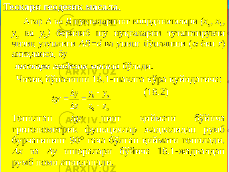 Тескари геодезик масала. Агар А ва В нуқталарнинг координаталари (х а , х b , у а ва у b ) берилиб шу нуқталарни туташтирувчи чизиқ узунлиги АВ=d ва унинг йўналиши ( ёки r ) аниқланса, бу тескари геодезик масала бўлади. Чизиқ йўналиши 18.1-шаклга кўра қуйидагича: (18.2) Топилган tgr нинг қиймати бўйича тригонометрик функциялар жадвалидан румб бурчагининг 90° гача бўлган қиймати топилади.  х ва  у ишоралари бўйича 18.1-жадвалдан румб номи аниқланади. а b а b х х у у х у tgr       