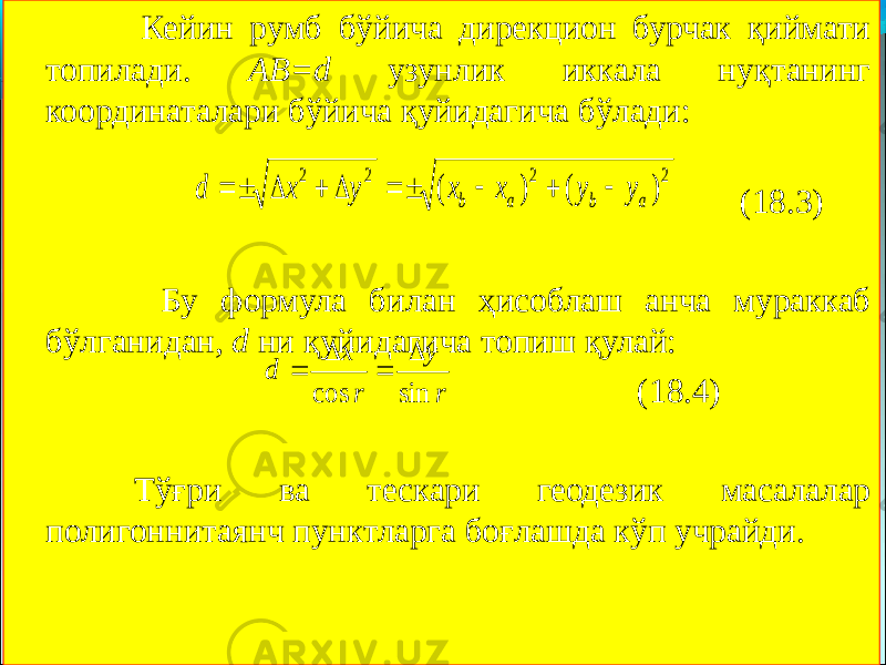  Кейин румб бўйича дирекцион бурчак қиймати топилади. АВ=d узунлик иккала нуқтанинг координаталари бўйича қуйидагича бўлади: (18.3) Бу формула билан ҳисоблаш анча мураккаб бўлганидан, d ни қуйидагича топиш қулай: (18.4) Тўғри ва тескари геодезик масалалар полигоннитаянч пунктларга боғлашда кўп учрайди.2 2 2 2 ) ( ) ( а b а b у у х х у х d           r у r х d sin cos     