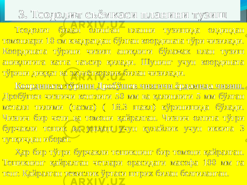 3. Теодолит съёмкаси планини тузиш Теодолит билан олинган планни тузишида олдиндан томонлари 10 см квадратдан бўлган координата тўри чизилади. Координата тўрини чизиш аниқлиги бўлажак план тузиш аниқлигига катта таъсир қилади. Шунинг учун координата тўрини диққат ва эҳтиёткорлик билан чизилади. Координата тўрини Дробўшев чизғичи ёрдамида чизиш. Дробўшев чизғичи кенглиги 50 мм ва қалинлиги 5 мм бўлган металл тилими (тасма) ( 18.3 шакл) кўринишида бўлади. Чизғич бир чети ва томони қайралган. Чизғич олтита тўғри бурчакли тешик ва ушлаш учун қулайлик учун иккита 3 тутқичдан иборат. Ҳар бир тўғри бурчакли тешикнинг бир томони қайралган. Тешикнинг қайралган четлари орасидаги масофа 100 мм га тенг. Қайралган текислик ўртаси штрих билан белгиланган. 