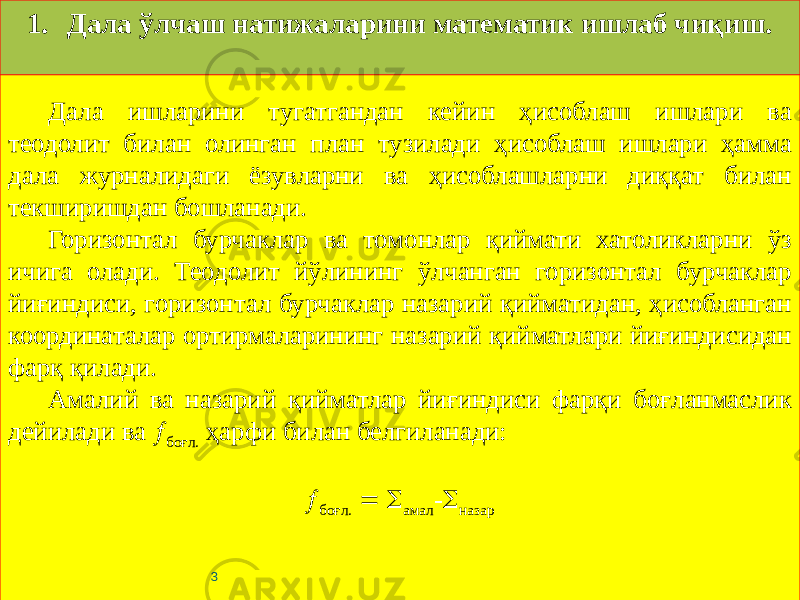 Дала ишларини тугатгандан кейин ҳисоблаш ишлари ва теодолит билан олинган план тузилади ҳисоблаш ишлари ҳамма дала журналидаги ёзувларни ва ҳисоблашларни диққат билан текширишдан бошланади. Горизонтал бурчаклар ва томонлар қиймати хатоликларни ўз ичига олади. Теодолит йўлининг ўлчанган горизонтал бурчаклар йиғиндиси, горизонтал бурчаклар назарий қийматидан, ҳисобланган координаталар ортирмаларининг назарий қийматлари йиғиндисидан фарқ қилади. Амалий ва назарий қийматлар йиғиндиси фарқи боғланмаслик дейилади ва  боғл. ҳарфи билан белгиланади:    боғл.   амал -  назар 31. Дала ўлчаш натижаларини математик ишлаб чиқиш. 