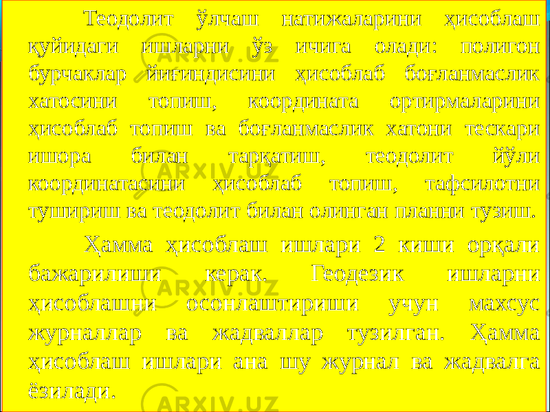 Теодолит ўлчаш натижаларини ҳисоблаш қуйидаги ишларни ўз ичига олади: полигон бурчаклар йиғиндисини ҳисоблаб боғланмаслик хатосини топиш, координата ортирмаларини ҳисоблаб топиш ва боғланмаслик хатони тескари ишора билан тарқатиш, теодолит йўли координатасини ҳисоблаб топиш, тафсилотни тушириш ва теодолит билан олинган планни тузиш. Ҳамма ҳисоблаш ишлари 2 киши орқали бажарилиши керак. Геодезик ишларни ҳисоблашни осонлаштириши учун махсус журналлар ва жадваллар тузилган. Ҳамма ҳисоблаш ишлари ана шу журнал ва жадвалга ёзилади. 