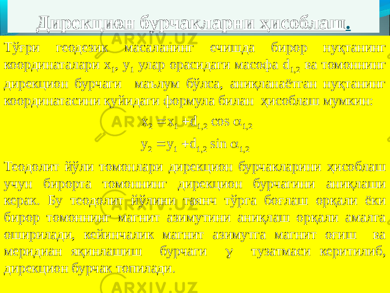 Дирекцион бурчакларни ҳисоблаш . Тўғри геодезик масаланинг ечишда бирор нуқтанинг координаталари х 1 , у 1 улар орасидаги масофа d 1,2 ва томоннинг дирекцион бурчаги маълум бўлса, аниқланаётган нуқтанинг координатасини қуйидаги формула билан ҳисоблаш мумкин:   х 2  х 1  d 1,2 cos  1,2 у 2  y 1  d 1,2 sin  1,2 Теодолит йўли томонлари дирекцион бурчакларини ҳисоблаш учун бирорта томоннинг дирекцион бурчагини аниқлаши керак. Бу теодолит йўлини таянч тўрга боғлаш орқали ёки бирор томоннинг магнит азимутини аниқлаш орқали амалга оширилади, кейинчалик магнит азимутга магнит оғиш ва меридиан яқинлашиш бурчаги  тузатмаси керитилиб, дирекцион бурчак топилади. 