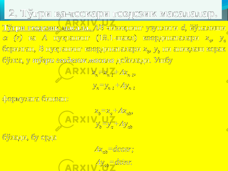 2. Тўғри ва тескари геодезик масалалар. Тўғри геодезик масала. АВ чизиқнинг узунлиги d, йўналиши  (r) ва А нуқтанинг (18.1-шакл) координаталари х а , у а берилган, В нуқтанинг координаталари х b , у b ни аниқлаш керак бўлса, у тўғри геодезик масала дейилади. Ушбу х п =х п-1 +  х п-1 , у п =у п-1 +  у п-1 формулага биноан: х b =х a +  х ab , у b =у a +  у ab бўлади, бу ерда  х ab =dcosr;  y ab =dsinr. 