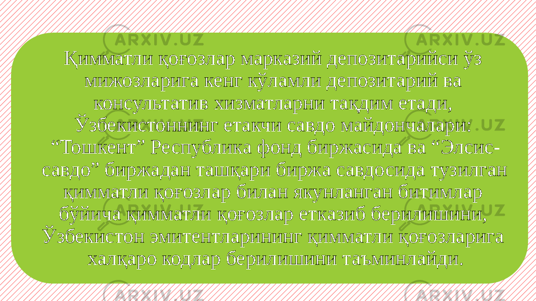 Қимматли қоғозлар марказий депозитарийси ўз мижозларига кенг кўламли депозитарий ва консультатив хизматларни тақдим етади, Ўзбекистоннинг етакчи савдо майдончалари: “Тошкент” Республика фонд биржасида ва “Элсис- савдо” биржадан ташқари биржа савдосида тузилган қимматли қоғозлар билан якунланган битимлар бўйича қимматли қоғозлар етказиб берилишини, Ўзбекистон эмитентларининг қимматли қоғозларига халқаро кодлар берилишини таъминлайди. 