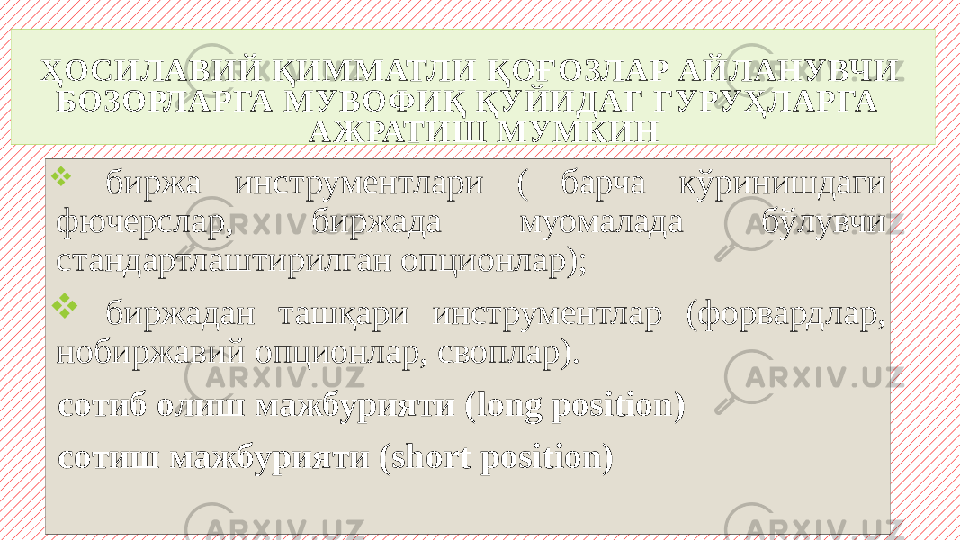 ҲОСИЛАВИЙ ҚИММАТЛИ ҚОҒОЗЛАР АЙЛАНУВЧИ БОЗОРЛАРГА МУВОФИҚ ҚУЙИДАГ ГУРУҲЛАРГА АЖРАТИШ МУМКИН  биржа инструментлари ( барча кўринишдаги фючерслар, биржада муомалада бўлувчи стандартлаштирилган опционлар);  биржадан ташқари инструментлар (форвардлар, нобиржавий опционлар, своплар). сотиб олиш мажбурияти (long position) сотиш мажбурияти (short position) 