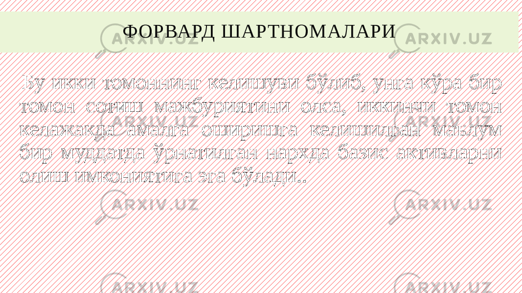 ФОРВАРД ШАРТНОМАЛАРИ Бу икки томоннинг келишуви бўлиб, унга кўра бир томон сотиш мажбуриятини олса, иккинчи томон келажакда амалга оширишга келишилган маълум бир муддатда ўрнатилган нархда базис активларни олиш имкониятига эга бўлади.. 