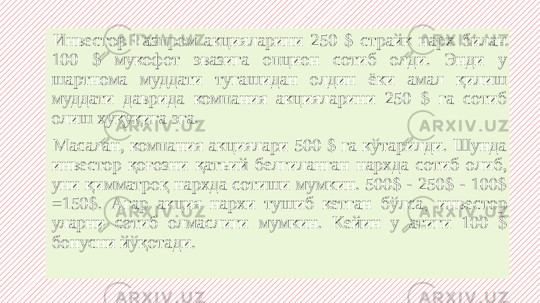  Инвестор Газпром акцияларини 250 $ страйк нарх билан 100 $ мукофот эвазига опцион сотиб олди. Энди у шартнома муддати тугашидан олдин ёки амал қилиш муддати даврида компания акцияларини 250 $ га сотиб олиш ҳуқуқига эга. Масалан, компания акциялари 500 $ га кўтарилди. Шунда инвестор қоғозни қатъий белгиланган нархда сотиб олиб, уни қимматроқ нархда сотиши мумкин. 500$ - 250$ - 100$ =150$. Aгар акция нархи тушиб кетган бўлса, инвестор уларни сотиб олмаслиги мумкин. Кейин у атиги 100 $ бонусни йўқотади. 