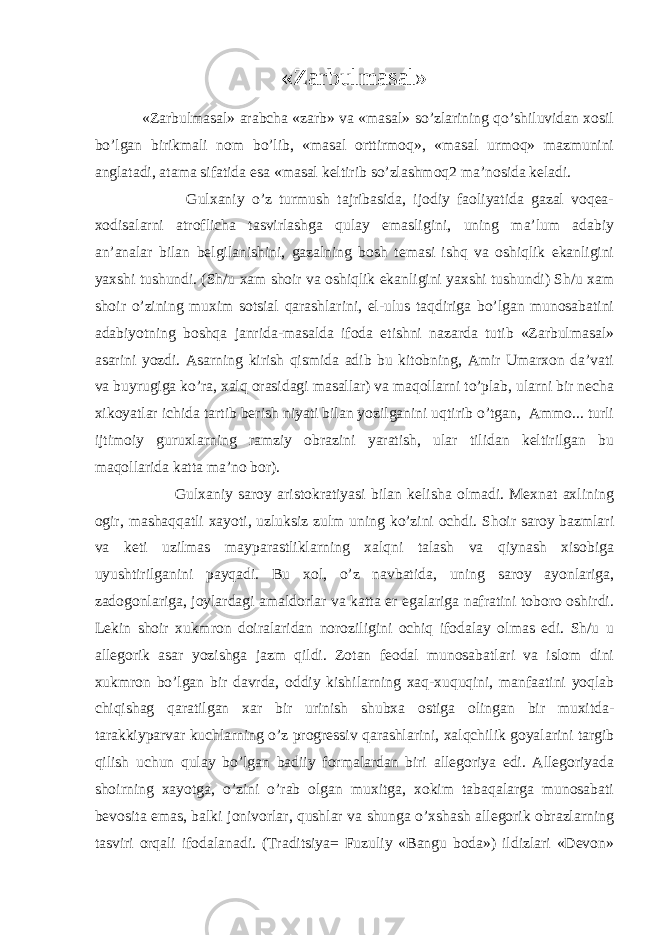 «Zarbulmasal» «Zarbulmasal» arabcha «zarb» va «masal» so’zlarining qo’shiluvidan xosil bo’lgan birikmali nom bo’lib, «masal orttirmoq», «masal urmoq» mazmunini anglatadi, atama sifatida esa «masal keltirib so’zlashmoq2 ma’nosida keladi. Gulxaniy o’z turmush tajribasida, ijodiy faoliyatida gazal voqea- xodisalarni atroflicha tasvirlashga qulay emasligini, uning ma’lum adabiy an’analar bilan belgilanishini, gazalning bosh temasi ishq va oshiqlik ekanligini yaxshi tushundi. (Sh/u xam shoir va oshiqlik ekanligini yaxshi tushundi) Sh/u xam shoir o’zining muxim sotsial qarashlarini, el-ulus taqdiriga bo’lgan munosabatini adabiyotning boshqa janrida-masalda ifoda etishni nazarda tutib «Zarbulmasal» asarini yozdi. Asarning kirish qismida adib bu kitobning, Amir Umarxon da’vati va buyrugiga ko’ra, xalq orasidagi masallar) va maqollarni to’plab, ularni bir necha xikoyatlar ichida tartib berish niyati bilan yozilganini uqtirib o’tgan, Ammo... turli ijtimoiy guruxlarning ramziy obrazini yaratish, ular tilidan keltirilgan bu maqollarida katta ma’no bor). Gulxaniy saroy aristokratiyasi bilan kelisha olmadi. Mexnat axlining ogir, mashaqqatli xayoti, uzluksiz zulm uning ko’zini ochdi. Shoir saroy bazmlari va keti uzilmas mayparastliklarning xalqni talash va qiynash xisobiga uyushtirilganini payqadi. Bu xol, o’z navbatida, uning saroy ayonlariga, zadogonlariga, joylardagi amaldorlar va katta er egalariga nafratini toboro oshirdi. Lekin shoir xukmron doiralaridan noroziligini ochiq ifodalay olmas edi. Sh/u u allegorik asar yozishga jazm qildi. Zotan feodal munosabatlari va islom dini xukmron bo’lgan bir davrda, oddiy kishilarning xaq-xuquqini, manfaatini yoqlab chiqishag qaratilgan xar bir urinish shubxa ostiga olingan bir muxitda- tarakkiyparvar kuchlarning o’z progressiv qarashlarini, xalqchilik goyalarini targib qilish uchun qulay bo’lgan badiiy formalardan biri allegoriya edi. Allegoriyada shoirning xayotga, o’zini o’rab olgan muxitga, xokim tabaqalarga munosabati bevosita emas, balki jonivorlar, qushlar va shunga o’xshash allegorik obrazlarning tasviri orqali ifodalanadi. (Traditsiya= Fuzuliy «Bangu boda») ildizlari «Devon» 