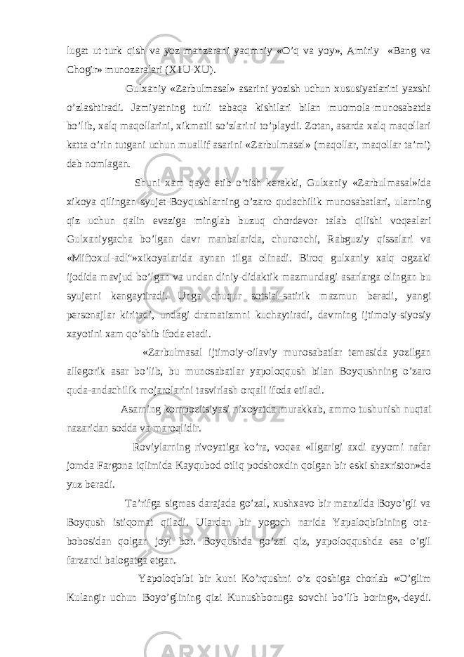 lugat ut-turk qish va yoz manzarani yaqmniy «O’q va yoy», Amiriy «Bang va Chogir» munozaralari (X1U-XU). Gulxaniy «Zarbulmasal» asarini yozish uchun xususiyatlarini yaxshi o’zlashtiradi. Jamiyatning turli tabaqa kishilari bilan muomola-munosabatda bo’lib, xalq maqollarini, xikmatli so’zlarini to’playdi. Zotan, asarda xalq maqollari katta o’rin tutgani uchun muallif asarini «Zarbulmasal» (maqollar, maqollar ta’mi) deb nomlagan. Shuni xam qayd etib o’tish kerakki, Gulxaniy «Zarbulmasal»ida xikoya qilingan syujet-Boyqushlarning o’zaro qudachilik munosabatlari, ularning qiz uchun qalin evaziga minglab buzuq chordevor talab qilishi voqealari Gulxaniygacha bo’lgan davr manbalarida, chunonchi, Rabguziy qissalari va «Miftoxul-adl&#34;»xikoyalarida aynan tilga olinadi. Biroq gulxaniy xalq ogzaki ijodida mavjud bo’lgan va undan diniy-didaktik mazmundagi asarlarga olingan bu syujetni kengaytiradi. Unga chuqur sotsial-satirik mazmun beradi, yangi personajlar kiritadi, undagi dramatizmni kuchaytiradi, davrning ijtimoiy-siyosiy xayotini xam qo’shib ifoda etadi. «Zarbulmasal ijtimoiy-oilaviy munosabatlar temasida yozilgan allegorik asar bo’lib, bu munosabatlar yapoloqqush bilan Boyqushning o’zaro quda-andachilik mojarolarini tasvirlash orqali ifoda etiladi. Asarning kompozitsiyasi nixoyatda murakkab, ammo tushunish nuqtai nazaridan sodda va maroqlidir. Roviylarning rivoyatiga ko’ra, voqea «Ilgarigi axdi ayyomi nafar jomda Fargona iqlimida Kayqubod otliq podshoxdin qolgan bir eski shaxriston»da yuz beradi. Ta’rifga sigmas darajada go’zal, xushxavo bir manzilda Boyo’gli va Boyqush istiqomat qiladi. Ulardan bir yogoch narida Yapaloqbibining ota- bobosidan qolgan joyi bor. Boyqushda go’zal qiz, yapoloqqushda esa o’gil farzandi balogatga etgan. Yapoloqbibi bir kuni Ko’rqushni o’z qoshiga chorlab «O’glim Kulangir uchun Boyo’glining qizi Kunushbonuga sovchi bo’lib boring»,-deydi. 