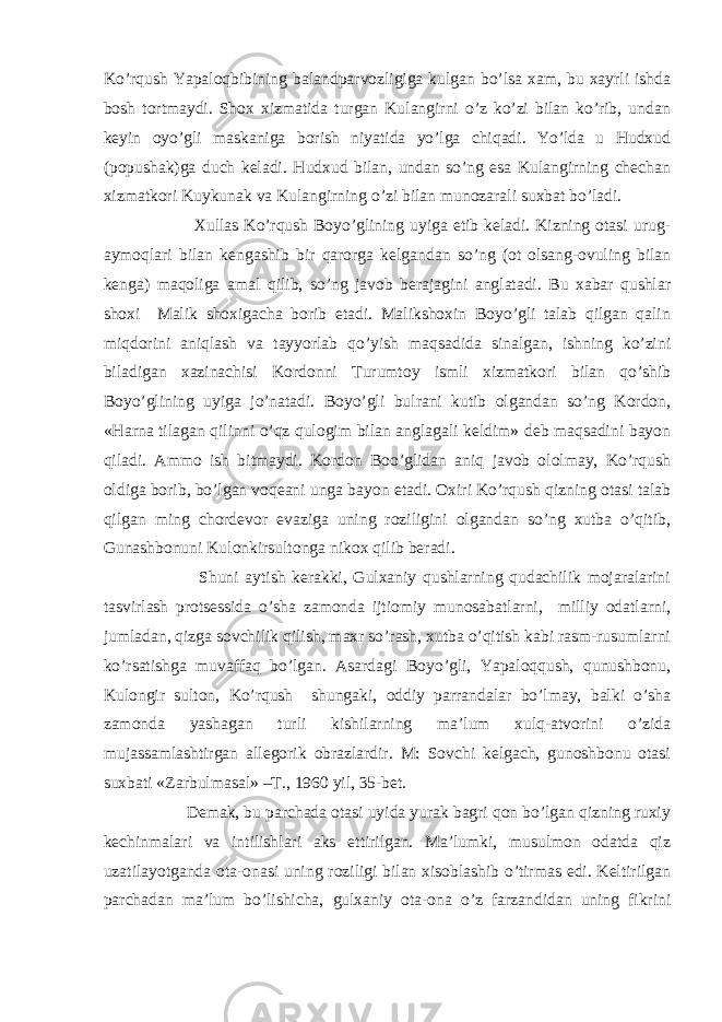 Ko’rqush Yapaloqbibining balandparvozligiga kulgan bo’lsa xam, bu xayrli ishda bosh tortmaydi. Shox xizmatida turgan Kulangirni o’z ko’zi bilan ko’rib, undan keyin oyo’gli maskaniga borish niyatida yo’lga chiqadi. Yo’lda u Hudxud (popushak)ga duch keladi. Hudxud bilan, undan so’ng esa Kulangirning chechan xizmatkori Kuykunak va Kulangirning o’zi bilan munozarali suxbat bo’ladi. Xullas Ko’rqush Boyo’glining uyiga etib keladi. Kizning otasi urug- aymoqlari bilan kengashib bir qarorga kelgandan so’ng (ot olsang-ovuling bilan kenga) maqoliga amal qilib, so’ng javob berajagini anglatadi. Bu xabar qushlar shoxi Malik shoxigacha borib etadi. Malikshoxin Boyo’gli talab qilgan qalin miqdorini aniqlash va tayyorlab qo’yish maqsadida sinalgan, ishning ko’zini biladigan xazinachisi Kordonni Turumtoy ismli xizmatkori bilan qo’shib Boyo’glining uyiga jo’natadi. Boyo’gli bulrani kutib olgandan so’ng Kordon, «Harna tilagan qilinni o’qz qulogim bilan anglagali keldim» deb maqsadini bayon qiladi. Ammo ish bitmaydi. Kordon Boo’glidan aniq javob ololmay, Ko’rqush oldiga borib, bo’lgan voqeani unga bayon etadi. Oxiri Ko’rqush qizning otasi talab qilgan ming chordevor evaziga uning roziligini olgandan so’ng xutba o’qitib, Gunashbonuni Kulonkirsultonga nikox qilib beradi. Shuni aytish kerakki, Gulxaniy qushlarning qudachilik mojaralarini tasvirlash protsessida o’sha zamonda ijtiomiy munosabatlarni, milliy odatlarni, jumladan, qizga sovchilik qilish, maxr so’rash, xutba o’qitish kabi rasm-rusumlarni ko’rsatishga muvaffaq bo’lgan. Asardagi Boyo’gli, Yapaloqqush, qunushbonu, Kulongir sulton, Ko’rqush shungaki, oddiy parrandalar bo’lmay, balki o’sha zamonda yashagan turli kishilarning ma’lum xulq-atvorini o’zida mujassamlashtirgan allegorik obrazlardir. M: Sovchi kelgach, gunoshbonu otasi suxbati «Zarbulmasal» –T., 1960 yil, 35-bet. Demak, bu parchada otasi uyida yurak bagri qon bo’lgan qizning ruxiy kechinmalari va intilishlari aks ettirilgan. Ma’lumki, musulmon odatda qiz uzatilayotganda ota-onasi uning roziligi bilan xisoblashib o’tirmas edi. Keltirilgan parchadan ma’lum bo’lishicha, gulxaniy ota-ona o’z farzandidan uning fikrini 
