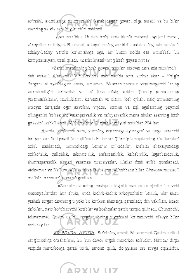 so’rashi, ajdodlariga quloq solishi kerak degan goyani olga suradi va bu bilan asarning xajviy-tanqidiy kuchini oshiradi. Asar tarkibida 15 dan ortiq katta-kichik mustaqil syujetli masal, xikoyatlar keltirlgan. Bu masal, xikoyatlarning xar biri aloxida olinganda mustaqil adabiy-badiiy parcha ko’rinishiga ega, bir butun xolda esa murakkab bir kompozitsiyani xosil qiladi. «Zarbulmasal»ning bosh goyasi nima? «Zarbulmasal»ning bosh goyasi tarixian nixoyat darajada muximdir,- deb yozadi. Akademik V.Y.Zoxidov asar xaqida so’z yuritar ekan – Yolgiz Fargona viloyatidagina emas, umuman, Movorounnaxrda vayronagarchilikning xukmronligini ko’rsatish va uni fosh etish; xokim ijtimoiy guruxlarning yaramasliklarini, razilliklarini ko’rsatish va ularni fosh qilish; xalq ommasining nixoyat darajada ogir axvolini, vijdon, nomus va aql egalarining paymol qilinganini ko’rsatish; vatanparvarlik va xalqparvarlik mana shular asarning bosh goyasini tashkil etadi. V.Y.Zoxidov. O’zbek adabiyoti tarixidan.204-bet. Asarda, xaqiqatan xam, yurtning vayronaga aylangani va unga sababchi bo’lgan xonlik siyosati fosh qilinadi. Hukmron ijtiomiy tabaqalarning kirdikorldari ochib tashlanadi; turmushdagi bema’ni urf-odatlar, kishilar shaxsiyatidagi ochko’zlik, qalloblik, tekinxo’rlik, befarosatlilik, kaltabinlik, laganbardorlik, shuxratparastlik singari yaramas xususiyatlar, illatlar fosh etilib qoralanadi. «Maymun va Najjor», «Tuya bilan Bo’taloq», «Toshbaqa bilan Chayon» mustaqil o’qilsin, obrazlari puxta o’rganilsin. «Zarbulmasal»ning boshqa allegorik asarlardan ajralib turuvchi xususiyatlaridan biri shuki, unda kichik-kichik xikoyachalar berilib, ular shoir yashab turgan davrning u yoki bu konkret shaxsiga qaratiladi; din vakillari, bozor dalollari, xato ko’chiruvchi kotiblar va boshqalar qattiq tanqid qilinadi. Chunonchi, Muxammad Qosim dalloli rangfurushning qiyofasini ko’rsatuvchi xikoya bilan tanishaylik: KO’RQUSh AYTDI: So’zining omadi Muxammad Qosim dalloli rangfurushga o’xsharkim, bir kun devor urgali mardikor solibdur. Namozi digar vaqtida mardikorga qarab turib, taxorat qilib, do’ppisini tez suvga oqizibdur. 