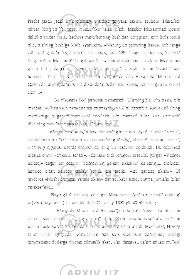 Necha jaxdu jadal birla ololmay, mardikorga yana zaxrini solibdur. Mardikor ishdan forig bo’lib, xaqqi muzdurlikni talab qiladi. Mazkur Muxammad Qosim dallol o’rnidan turib, bechora mardikorning boshidan do’ppisini zo’r birla tortib olib, o’zining boshiga kiyib aytadikim, «Mening do’ppimning baxosi uch tanga edi, sening do’ppingni bazo’r bir tangaga oladi.Bir tanga ishlaganingbirla ikki tanga bo’lur. Mening bir tangali xaqim sening chardoningda boqidur. Men senga qarab turib, do’ppimni suvga oqizib, ololmadim. Endi buning tavonini sen berursan. Yana bir kun kelib, ishlab bergil», debdur. Vaxolanki, Muxammad Qosim dallolning do’ppisi mardikor do’ppisidan xam xarob, uch miriga xam olmas ekan...» Bu xikoyada ikki personaj qatnashadi. Ularning biri o’ta xasis, o’z manfaati yo’lida xech narsadan tap tortmaydigan dallol obrazidir. Avtor dallolning mardikorga qilgan muomolasini tasvirlab, o’z mexnati bilan kun ko’ruvchi kishining-mardikorning xaq-xuquqini yoqlaydi. «Zarbulmasal»dagi xikoyachalarning bosh xususiyati shundan iboratki, ularda avtor bir-ikki shtrix o’z qaxramonining kimligi, nima bilan shugullanishi, ma’naviy qiyofasi xaqida o’quvchida aniq bir tasavvur qoldiradi. M: odamzod orasiza o’zini «o’tkarur so’sdi», «donishmandi ro’zgor» xisoblab yurgan «Yodgor bulotqi» degan bir odamni Yodgorning po’stin tikkanini ko’rsangiz, chokidan barmoq o’tar, xaridor ushlab ko’rib, der erdiki: «Bu qandoq tikish?» Ul javobida:»Musht o’tmasa, yaxshi tikish» der edi kabi siqiq, quyma jumlalar bilan xarakterlaydi. Boyo’gli tilidan naql ettirilgan Muxammad Aminxo’ja mufti xaqidagi xajviy xikoya xam juda xarakterlidir: Gulxaniy-1960 yil. 49-50 betlar; Hikoyada Muxammad Aminxo’ja xato ko’chiruvchi kotiblarning umumlashma obrazi darajasigacha ko’tarilib, «Zarbulmasal» avtori o’z asarining xam xatosiz ko’chirilishiga doir fikrini ora-sira qistirib o’tadi. Modamiki, Navoiy ta’biri bilan aytganda: kotiblarning ishi so’z xazinasini qo’riqlash, undagi qimmatbaxo durlarga xiyonat qilmaslik ekan, ular, dastaval, qalam axllari mulkini 