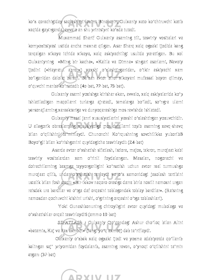 ko’z qorachigiday saqlashlari lozim. Binobarin, Gulxaniy xato ko’chiruvchi kotib xaqida gapirganda, avvalo an shu printsipni ko’zda tutadi. Muxammad Sharif Gulxaniy asarning tili, tasviriy vositalari va kompozitsiyasi ustida ancha mexnat qilgan. Asar Sharq xalq ogzaki ijodida keng tarqalgan xikoya ichida xikoya, xalq askiyachiligi usulida yaratilgan. Bu xol Gulxaniyning «Ming bir kecha», «Kalila va Dimna» singari asarlarni, Navoiy ijodini («Hayratul abror») yaxshi o’zlashtirganidan, o’tkir askiyachi xam bo’lganidan dalolat beradi. Ba’zan avtor biror xikoyani mufassal bayon qilmay, o’quvchi manba ko’rsatadi: (4o-bet, 22-bet, 23-bet). Gulxaniy asarni yozishga kirishar ekan, avvalo, xalq askiyalarida ko’p ishlatiladigan maqollarni turlarga ajratadi, temalarga bo’ladi, so’ngra ularni personajlarning xaraekteriga va dunyoqarashiga mos ravishda ishlatadi. Gulxaniy masal janri xususiyatlarini yaxshi o’zlashtirgan yozuvchidir. U allegorik obrazlarning xususiyatiga mos detallarni topib asarning zavq-shavq bilan o’qilishini ta’minlaydi. Chunonchi Ko’rqushning sovchilikka yuboribB Boyo’gli bilan ko’rishganini quyidagicha tasvirlaydi: (Z4-bet) Asarda avtor o’xshatish sifatlash, istiora, majoz, takror, murojaat kabi tasviriy vositalardan xam o’rinli foydalangan. Masalan, nogorachi va doirachilarning bazmga tayyorgarligini ko’rsatish uchun avtor real turmushga murojaat qilib, undan o’xshatish tanlaydi va o’z zamonidagi jazolash tartibini ustalik bilan fosh etadi: «Bir-ikkov naqoro orasiga darra birla noxili namozni urgan raisdek ura berdilar va o’tga daf orqasini toblagondek toblay berdilar». (Raisning namozdan qochuvchi kishini urishi, o’grining orqasini o’tga toblashlari). Yoki Gunashbonuning chiroyligini avtor quyidagi mubolaga va o’xshatishlar orqali tasvirlaydi6 (ammo 19-bet) SIFATLASh : Gulxaniy Qo’qondagi Ashur cho’loq bilan Alini «betamiz, Kaj va Faz axmoqi»-(tengi yo’q axmoq) deb ta’riflaydi. Gulxaniy o’zbek xalq ogzaki ijodi va yozma adabiyotda qo’llanib kelingan saj’ priyomidan foydalanib, asarning ravon, o’ynoqi o’qilishini ta’min etgan: (37-bet) 