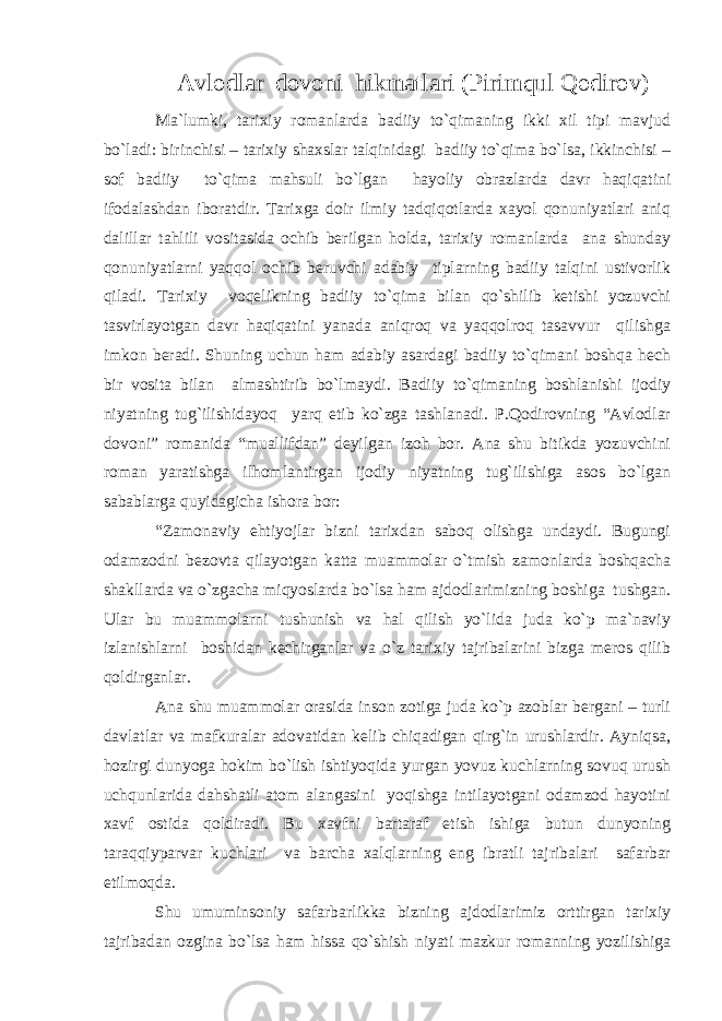 Avlodlar dovoni hikmatlari (Pirimqul Qodirov) Ma`lumki, tarixiy romanlarda badiiy to`qimaning ikki xil tipi mavjud bo`ladi: birinchisi – tarixiy shaxslar talqinidagi badiiy to`qima bo`lsa, ikkinchisi – sof badiiy to`qima mahsuli bo`lgan hayoliy obrazlarda davr haqiqatini ifodalashdan iboratdir. Tarixga doir ilmiy tadqiqotlarda xayol qonuniyatlari aniq dalillar tahlili vositasida ochib berilgan holda, tarixiy romanlarda ana shunday qonuniyatlarni yaqqol ochib beruvchi adabiy tiplarning badiiy talqini ustivorlik qiladi. Tarixiy voqelikning badiiy to`qima bilan qo`shilib ketishi yozuvchi tasvirlayotgan davr haqiqatini yanada aniqroq va yaqqolroq tasavvur qilishga imkon beradi. Shuning uchun ham adabiy asardagi badiiy to`qimani boshqa hech bir vosita bilan almashtirib bo`lmaydi. Badiiy to`qimaning boshlanishi ijodiy niyatning tug`ilishidayoq yarq etib ko`zga tashlanadi. P.Qodirovning “Avlodlar dovoni” romanida “muallifdan” deyilgan izoh bor. Ana shu bitikda yozuvchini roman yaratishga ilhomlantirgan ijodiy niyatning tug`ilishiga asos bo`lgan sabablarga quyidagicha ishora bor: “Zamonaviy ehtiyojlar bizni tarixdan saboq olishga undaydi. Bugungi odamzodni bezovta qilayotgan katta muammolar o`tmish zamonlarda boshqacha shakllarda va o`zgacha miqyoslarda bo`lsa ham ajdodlarimizning boshiga tushgan. Ular bu muammolarni tushunish va hal qilish yo`lida juda ko`p ma`naviy izlanishlarni boshidan kechirganlar va o`z tarixiy tajribalarini bizga meros qilib qoldirganlar. Ana shu muammolar orasida inson zotiga juda ko`p azoblar bergani – turli davlatlar va mafkuralar adovatidan kelib chiqadigan qirg`in urushlardir. Ayniqsa, hozirgi dunyoga hokim bo`lish ishtiyoqida yurgan yovuz kuchlarning sovuq urush uchqunlarida dahshatli atom alangasini yoqishga intilayotgani odamzod hayotini xavf ostida qoldiradi. Bu xavfni bartaraf etish ishiga butun dunyoning taraqqiyparvar kuchlari va barcha xalqlarning eng ibratli tajribalari safarbar etilmoqda. Shu umuminsoniy safarbarlikka bizning ajdodlarimiz orttirgan tarixiy tajribadan ozgina bo`lsa ham hissa qo`shish niyati mazkur romanning yozilishiga 