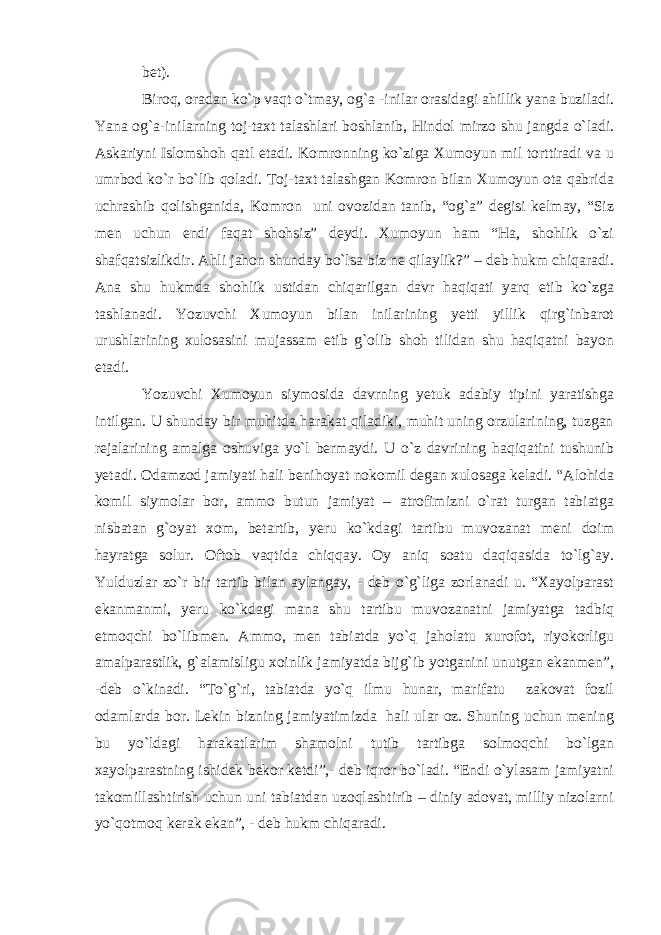 bet). Biroq, oradan ko`p vaqt o`tmay, og`a -inilar orasidagi ahillik yana buziladi. Yana og`a-inilarning toj-taxt talashlari boshlanib, Hindol mirzo shu jangda o`ladi. Askariyni Islomshoh qatl etadi. Komronning ko`ziga Xumoyun mil torttiradi va u umrbod ko`r bo`lib qoladi. Toj-taxt talashgan Komron bilan Xumoyun ota qabrida uchrashib qolishganida, Komron uni ovozidan tanib, “og`a” degisi kelmay, “Siz men uchun endi faqat shohsiz” deydi. Xumoyun ham “Ha, shohlik o`zi shafqatsizlikdir. Ahli jahon shunday bo`lsa biz ne qilaylik?” – deb hukm chiqaradi. Ana shu hukmda shohlik ustidan chiqarilgan davr haqiqati yarq etib ko`zga tashlanadi. Yozuvchi Xumoyun bilan inilarining yetti yillik qirg`inbarot urushlarining xulosasini mujassam etib g`olib shoh tilidan shu haqiqatni bayon etadi. Yozuvchi Xumoyun siymosida davrning yetuk adabiy tipini yaratishga intilgan. U shunday bir muhitda harakat qiladiki, muhit uning orzularining, tuzgan rejalarining amalga oshuviga yo`l bermaydi. U o`z davrining haqiqatini tushunib yetadi. Odamzod jamiyati hali benihoyat nokomil degan xulosaga keladi. “Alohida komil siymolar bor, ammo butun jamiyat – atrofimizni o`rat turgan tabiatga nisbatan g`oyat xom, betartib, yeru ko`kdagi tartibu muvozanat meni doim hayratga solur. Oftob vaqtida chiqqay. Oy aniq soatu daqiqasida to`lg`ay. Yulduzlar zo`r bir tartib bilan aylangay, - deb o`g`liga zorlanadi u. “Xayolparast ekanmanmi, yeru ko`kdagi mana shu tartibu muvozanatni jamiyatga tadbiq etmoqchi bo`libmen. Ammo, men tabiatda yo`q jaholatu xurofot, riyokorligu amalparastlik, g`alamisligu xoinlik jamiyatda bijg`ib yotganini unutgan ekanmen”, -deb o`kinadi. “To`g`ri, tabiatda yo`q ilmu hunar, marifatu zakovat fozil odamlarda bor. Lekin bizning jamiyatimizda hali ular oz. Shuning uchun mening bu yo`ldagi harakatlarim shamolni tutib tartibga solmoqchi bo`lgan xayolparastning ishidek bekor ketdi”,- deb iqror bo`ladi. “Endi o`ylasam jamiyatni takomillashtirish uchun uni tabiatdan uzoqlashtirib – diniy adovat, milliy nizolarni yo`qotmoq kerak ekan”, - deb hukm chiqaradi. 