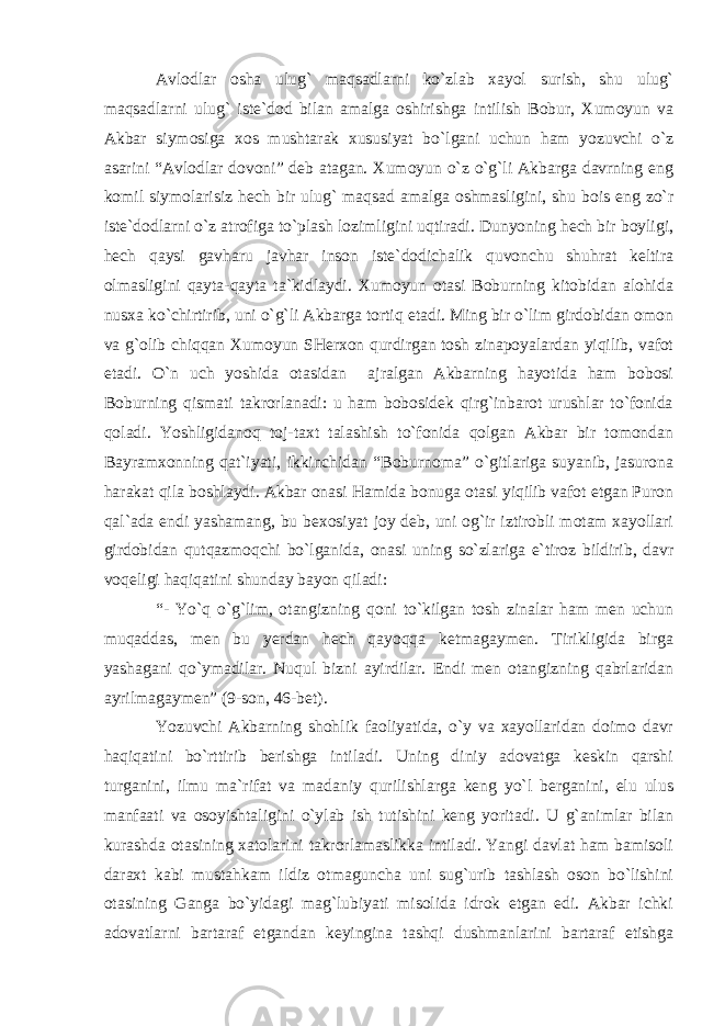 Avlodlar osha ulug` maqsadlarni ko`zlab xayol surish, shu ulug` maqsadlarni ulug` iste`dod bilan amalga oshirishga intilish Bobur, Xumoyun va Akbar siymosiga xos mushtarak xususiyat bo`lgani uchun ham yozuvchi o`z asarini “Avlodlar dovoni” deb atagan. Xumoyun o`z o`g`li Akbarga davrning eng komil siymolarisiz hech bir ulug` maqsad amalga oshmasligini, shu bois eng zo`r iste`dodlarni o`z atrofiga to`plash lozimligini uqtiradi. Dunyoning hech bir boyligi, hech qaysi gavharu javhar inson iste`dodichalik quvonchu shuhrat keltira olmasligini qayta-qayta ta`kidlaydi. Xumoyun otasi Boburning kitobidan alohida nusxa ko`chirtirib, uni o`g`li Akbarga tortiq etadi. Ming bir o`lim girdobidan omon va g`olib chiqqan Xumoyun SHerxon qurdirgan tosh zinapoyalardan yiqilib, vafot etadi. O`n uch yoshida otasidan ajralgan Akbarning hayotida ham bobosi Boburning qismati takrorlanadi: u ham bobosidek qirg`inbarot urushlar to`fonida qoladi. Yoshligidanoq toj-taxt talashish to`fonida qolgan Akbar bir tomondan Bayramxonning qat`iyati, ikkinchidan “Boburnoma” o`gitlariga suyanib, jasurona harakat qila boshlaydi. Akbar onasi Hamida bonuga otasi yiqilib vafot etgan Puron qal`ada endi yashamang, bu bexosiyat joy deb, uni og`ir iztirobli motam xayollari girdobidan qutqazmoqchi bo`lganida, onasi uning so`zlariga e`tiroz bildirib, davr voqeligi haqiqatini shunday bayon qiladi: “- Yo`q o`g`lim, otangizning qoni to`kilgan tosh zinalar ham men uchun muqaddas, men bu yerdan hech qayoqqa ketmagaymen. Tirikligida birga yashagani qo`ymadilar. Nuqul bizni ayirdilar. Endi men otangizning qabrlaridan ayrilmagaymen” (9-son, 46-bet). Yozuvchi Akbarning shohlik faoliyatida, o`y va xayollaridan doimo davr haqiqatini bo`rttirib berishga intiladi. Uning diniy adovatga keskin qarshi turganini, ilmu ma`rifat va madaniy qurilishlarga keng yo`l berganini, elu ulus manfaati va osoyishtaligini o`ylab ish tutishini keng yoritadi. U g`animlar bilan kurashda otasining xatolarini takrorlamaslikka intiladi. Yangi davlat ham bamisoli daraxt kabi mustahkam ildiz otmaguncha uni sug`urib tashlash oson bo`lishini otasining Ganga bo`yidagi mag`lubiyati misolida idrok etgan edi. Akbar ichki adovatlarni bartaraf etgandan keyingina tashqi dushmanlarini bartaraf etishga 
