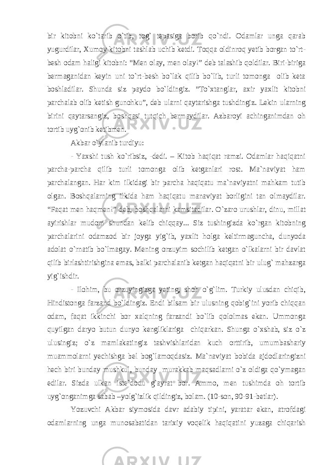 bir kitobni ko`tarib o`tib, tog` tepasiga borib qo`ndi. Odamlar unga qarab yugurdilar, Xumoy kitobni tashlab uchib ketdi. Toqqa oldinroq yetib borgan to`rt- besh odam haligi kitobni: “Men olay, men olay!” deb talashib qoldilar. Biri-biriga bermaganidan keyin uni to`rt-besh bo`lak qilib bo`lib, turli tomonga olib keta boshladilar. Shunda siz paydo bo`ldingiz. “To`xtanglar, axir yaxlit kitobni parchalab olib ketish gunohku”, deb ularni qaytarishga tushdingiz. Lekin ularning birini qaytarsangiz, boshqasi tutqich bermaydilar. Azbaroyi achinganimdan oh tortib uyg`onib ketibmen. Akbar o`ylanib turdiyu: - Yaxshi tush ko`ribsiz, -dedi. – Kitob haqiqat ramzi. Odamlar haqiqatni parcha-parcha qilib turli tomonga olib ketganlari rost. Ma`naviyat ham parchalangan. Har kim ilkidagi bir parcha haqiqatu ma`naviyatni mahkam tutib olgan. Boshqalarning ilkida ham haqiqatu manaviyat borligini tan olmaydilar. “Faqat men haqmen!” deb, boshqalarni kamsitadilar. O`zaro urushlar, dinu, millat ayirishlar mudom shundan kelib chiqqay... Siz tushingizda ko`rgan kitobning parchalarini odamzod bir joyga yig`ib, yaxlit holga keltirmaguncha, dunyoda adolat o`rnatib bo`lmagay. Mening orzuyim sochilib ketgan o`lkalarni bir davlat qilib birlashtirishgina emas, balki parchalanib ketgan haqiqatni bir ulug` mahzarga yig`ishdir. - Ilohim, bu orzuyingizga yeting, shoh o`g`lim. Turkiy ulusdan chiqib, Hindistonga farzand bo`ldingiz. Endi bilsam bir ulusning qobig`ini yorib chiqqan odam, faqat ikkinchi bor xalqning farzandi bo`lib qololmas ekan. Ummonga quyilgan daryo butun dunyo kengliklariga chiqarkan. Shunga o`xshab, siz o`z ulusingiz; o`z mamlakatingiz tashvishlaridan kuch orttirib, umumbashariy muammolarni yechishga bel bog`lamoqdasiz. Ma`naviyat bobida ajdodlaringizni hech biri bunday mushkul, bunday murakkab maqsadlarni o`z oldiga qo`ymagan edilar. Sizda ulkan iste`dodu g`ayrat bor. Ammo, men tushimda oh tortib uyg`onganimga sabab –yolg`izlik qildingiz, bolam. (10-son, 90-91-betlar). Yozuvchi Akbar siymosida davr adabiy tipini, yaratar ekan, atrofdagi odamlarning unga munosabatidan tarixiy voqelik haqiqatini yuzaga chiqarish 