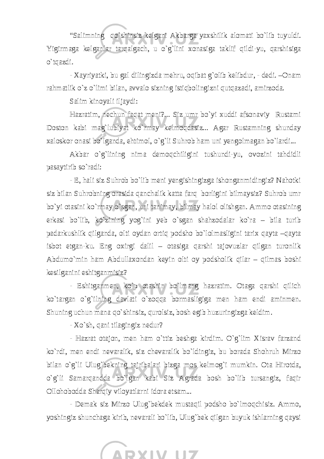 “Salimning qo`shinsiz kelgani Akbarga yaxshilik alomati bo`lib tuyuldi. Yigirmaga kelganlar tarqalgach, u o`g`lini xonasiga taklif qildi-yu, qarshisiga o`tqazdi. - Xayriyatki, bu gal dilingizda mehru, oqibat g`olib kelibdur, - dedi. –Onam rahmatlik o`z o`limi bilan, avvalo sizning istiqbolingizni qutqazadi, amirzoda. Salim kinoyali iljaydi: Hazratim, nechun faqat meni?... Siz umr bo`yi xuddi afsonaviy Rustami Doston kabi mag`lubiyat ko`rmay kelmoqdasiz... Agar Rustamning shunday xaloskor onasi bo`lganda, ehtimol, o`g`li Suhrob ham uni yengolmagan bo`lardi... Akbar o`g`lining nima demoqchiligini tushundi-yu, ovozini tahdidli pasaytirib so`radi: - E, hali siz Suhrob bo`lib meni yengishingizga ishonganmidingiz? Nahotki siz bilan Suhrobning orasida qanchalik katta farq borligini bilmaysiz? Suhrob umr bo`yi otasini ko`rmay o`sgan, uni tanimay, bilmay halol olishgan. Ammo otasining erkasi bo`lib, ko`zining yog`ini yeb o`sgan shahzodalar ko`ra – bila turib padarkushlik qilganda, olti oydan ortiq podsho bo`lolmasligini tarix qayta –qayta isbot etgan-ku. Eng oxirgi dalil – otasiga qarshi tajovuzlar qilgan turonlik Abdumo`min ham Abdullaxondan keyin olti oy podsholik qilar – qilmas boshi kesilganini eshitganmisiz? - Eshitganmen, ko`p otashin bo`lmang hazratim. Otaga qarshi qilich ko`targan o`g`ilning davlati o`zoqqa bormasligiga men ham endi aminmen. Shuning uchun mana qo`shinsiz, qurolsiz, bosh egib huzuringizga keldim. - Xo`sh, qani tilagingiz nedur? - Hazrat otajon, men ham o`ttiz beshga kirdim. O`g`lim Xisrav farzand ko`rdi, men endi nevaralik, siz chevaralik bo`ldingiz, bu borada Shohruh Mirzo bilan o`g`li Ulug`bekning tajribalari bizga mos kelmog`i mumkin. Ota Hirotda, o`g`li Samarqandda bo`lgan kabi Siz Agrada bosh bo`lib tursangiz, faqir Ollohobodda Sharqiy viloyatlarni idora etsam... - Demak siz Mirzo Ulug`bekdek mustaqil podsho bo`lmoqchisiz. Ammo, yoshingiz shunchaga kirib, nevarali bo`lib, Ulug`bek qilgan buyuk ishlarning qaysi 