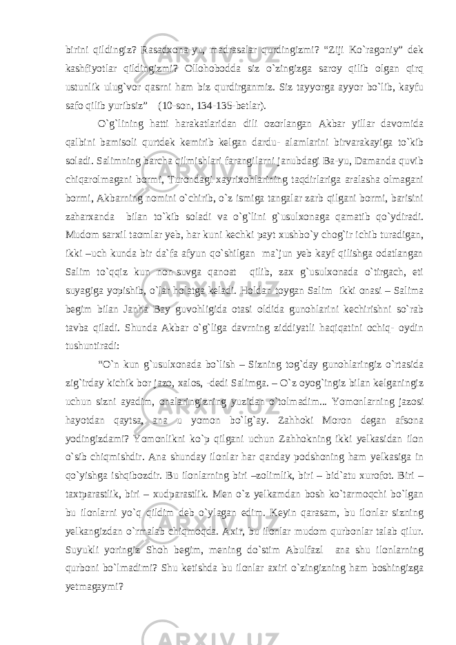 birini qildingiz? Rasadxona-yu, madrasalar qurdingizmi? “Ziji Ko`ragoniy” dek kashfiyotlar qildingizmi? Ollohobodda siz o`zingizga saroy qilib olgan qirq ustunlik ulug`vor qasrni ham biz qurdirganmiz. Siz tayyorga ayyor bo`lib, kayfu safo qilib yuribsiz” (10-son, 134-135-betlar). O`g`lining hatti harakatlaridan dili ozorlangan Akbar yillar davomida qalbini bamisoli qurtdek kemirib kelgan dardu- alamlarini birvarakayiga to`kib soladi. Salimning barcha qilmishlari farangilarni janubdagi Ba-yu, Damanda quvib chiqarolmagani bormi, Turondagi xayrixohlarining taqdirlariga aralasha olmagani bormi, Akbarning nomini o`chirib, o`z ismiga tangalar zarb qilgani bormi, barisini zaharxanda bilan to`kib soladi va o`g`lini g`usulxonaga qamatib qo`ydiradi. Mudom sarxil taomlar yeb, har kuni kechki payt xushbo`y chog`ir ichib turadigan, ikki –uch kunda bir da`fa afyun qo`shilgan ma`jun yeb kayf qilishga odatlangan Salim to`qqiz kun non-suvga qanoat qilib, zax g`usulxonada o`tirgach, eti suyagiga yopishib, o`lar holatga keladi. Holdan toygan Salim ikki onasi – Salima begim bilan Janha Bay guvohligida otasi oldida gunohlarini kechirishni so`rab tavba qiladi. Shunda Akbar o`g`liga davrning ziddiyatli haqiqatini ochiq- oydin tushuntiradi: “O`n kun g`usulxonada bo`lish – Sizning tog`day gunohlaringiz o`rtasida zig`irday kichik bor jazo, xalos, -dedi Salimga. – O`z oyog`ingiz bilan kelganingiz uchun sizni ayadim, onalaringizning yuzidan o`tolmadim... Yomonlarning jazosi hayotdan qaytsa, ana u yomon bo`lg`ay. Zahhoki Moron degan afsona yodingizdami? Yomonlikni ko`p qilgani uchun Zahhokning ikki yelkasidan ilon o`sib chiqmishdir. Ana shunday ilonlar har qanday podshoning ham yelkasiga in qo`yishga ishqibozdir. Bu ilonlarning biri –zolimlik, biri – bid`atu xurofot. Biri – taxtparastlik, biri – xudparastlik. Men o`z yelkamdan bosh ko`tarmoqchi bo`lgan bu ilonlarni yo`q qildim deb o`ylagan edim. Keyin qarasam, bu ilonlar sizning yelkangizdan o`rmalab chiqmoqda. Axir, bu ilonlar mudom qurbonlar talab qilur. Suyukli yoringiz Shoh begim, mening do`stim Abulfazl ana shu ilonlarning qurboni bo`lmadimi? Shu ketishda bu ilonlar axiri o`zingizning ham boshingizga yetmagaymi? 