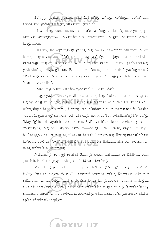 So`nggi gaplar g`usulxonada Salimning ko`ziga ko`ringan qo`rqinchli sharpalarni yodiga soldi-yu, seskantirib yubordi: - Insonning, hazratim, men endi o`z nomimga xutba o`qitmagaymen, pul ham zarb etmagaymen. Yolkamdan o`sib chiqmoqchi bo`lgan ilonlarning boshini kesgaymen. - Ilohim, shu niyatingizga yeting, o`g`lim. Bu ilonlardan hali men o`zim ham qutulgan emasmen. Toju taxt, mutlaq hokimiyat bor joyda ular bilan olishib yashashga majbur ekansen. Lekin dunyoda yaxshi nom qoldiroliasang, yashashning ne qizig`i bor. Bobur bobomizning turkiy satrlari yodingizdami? “Bori elga yaxshilik qilg`ilki, bunday yaxshi yo`q, to degaylar dahr aro qoldi falondin yaxshiliq”. - Men bu g`azalni boshdan oyoq yod bilurmen, -dedi. - Agar yod bilsangiz, endi unga amal qiling. Axir avlodlar almashganda alg`ov- dalg`ov bo`lishi, otalar bilan bolalar orasidan nizo chiqishi tarixda ko`p uchraydigan hodisa. Ammo, bizning Bobur bobomiz bilan otamiz shu falokatdan yuqori turgan ulug` siymolar edi. Ulardagi mehru oqibat, avlodlarning bir- biriga fidoyiligi behad noyob bir gavhar ekan. Endi men bilan siz shu gavharni yo`qotib qo`ymaylik, o`g`lim. Gavhar hayot ummoniga tushib ketsa, keyin uni topib bo`lmagay. Ana undan so`ng qilgan oqibatsizliklaringiz, o`g`illaringizdan o`n hissa ko`payib qaytgay. Oxirida bu illat ularni padarkushlikkacha olib borgay. Zinhor, ming zinhor buni unutmang. Akbarning so`nggi so`zlari Salimga xuddi vasiyatdek eshitildi-yu, etini jimirlab, ko`zlarini jiqqa yosh qildi...” (10-son, 136-bet). Yuqoridagi parchada saltanat va shohlik to`g`risidagi tarixiy haqiqat o`z badiiy ifodasini topgan. “Avlodlar dovoni” deganda Bobur, Xumoyun, Akbarlar saltanatini ko`zda tutgan adib shafqatsiz kurashlar girdobida o`limlarni dog`da qoldirib tarix dovanlaridan juda katta niyatlar bilan o`tgan bu buyuk zotlar badiiy siymosini insoniyat ma`naviyati taraqqiyotiga ulkan hissa qo`shgan buyuk adabiy tiplar sifatida talqin qilgan. 