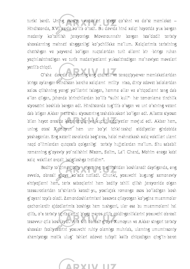 turtki berdi. Uning asosiy voqealari bizga qo`shni va do`st mamlakat – Hindistonda, XVI asrda bo`lib o`tadi. Bu davrda hind xalqi hayotida yuz bergan madaniy ko`tarilish jarayoniga Movarounnahr borgan iste`dodli tarixiy shaxslarning mehnati singganligi ko`pchilikka ma`lum. Xalqlarimiz tarixining chatishgan va payvand bo`lgan nuqtalaridan turli ellarni bir -biriga ruhan yaqinlashtiradigan va turfa madaniyatlarni yuksaltiradigan ma`naviyat mevalari yetilib chiqdi. O`sha davrda dunyoning eng qudratli va taraqqiyparvar mamlakatlaridan biriga aylangan Hindiston barcha xalqlarni milliy nizo, diniy adovat balolaridan xalos qilishning yangi yo`llarini izlagan, hamma ellar va e`tiqodlarni teng deb e`lon qilgan, jahonda birinchilardan bo`lib “sulhi kull”- har tomonlama tinchlik siyosatini boshlab bergan edi. Hindistonda tug`ilib o`sgan va uni o`zining vatani deb bilgan Akbar mana shu siyosatning tashabbuskori bo`lgan edi. Albatta siyosat bilan hayot orasida katta farqlar va kuchli ziddiyatlar mavjud edi. Akbar ham, uning otasi Xumoyun ham unr bo`yi ichki-tashqi ziddiyatlar girdobida yashaganlar. Eng xatarli asnolarda beg`araz, halol mehnatkash xalq vakillari ularni naqd o`limlardan qutqazib qolganligi tarixiy hujjatlardan ma`lum. Shu sababli romanning g`oyaviy yo`nalishini Nizom, Salim, La`l Chand, Mohim enaga kabi xalq vakillari orqali belgilashga intildim”. Badiiy to`qima ijodiy niyatning tug`ilishidan boshlanadi deyilganda, eng avvalo, obrazli g`oya ko`zda tutiladi. Chunki, yozuvchi bugungi zamonaviy ehtiyojlarni ham, tarix saboqlarini ham badiiy tahlil qilish jarayonida olgan taassurotlaridan ta`sirlanib ketadi-yu, yozilajak romanga asos bo`ladigan bosh g`oyani topib oladi. Zamondoshlarimizni bezovta qilayotgan ko`pgina muammolar qachonlardir ajdodlarimiz boshiga ham tushgani, ular esa bu muammolarni hal qilib, o`z tarixiy tajribalarini bizga meros qilib qoldirganliklarini yozuvchi obrazli tasavvur qila boshlaydi. Ana shu obrazli g`oya Xumoyun va Akbar singari tarixiy shaxslar faoliyatlarini yozuvchi ruhiy olamiga muhrlab, ularning umuminsoniy ahamiyatga molik ulug` ishlari adovat tufayli kelib chiqadigan qirg`in-barot 