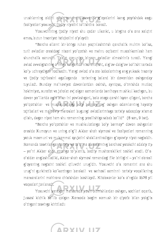 urushlarning oldini olish va tinchliksevarlik g`oyalarini keng yoyishdek ezgu faoliyatlari yozuvchi ijodiy niyatini to`lishtira boradi. Yozuvchining ijodiy niyati shu qadar ulkanki, u birgina o`z ona xalqini emas, butun insoniyat istiqbolini o`ylaydi: “Barcha ellarni bir-biriga ruhan yaqinlashtirish qanchalik muhim bo`lsa, turli avlodlar orasidagi nizoni yo`qotish va mehru oqibatni mustahkamlash ham shunchalik zarurdir. Tabiat qonuniga binoan avlodlar almashinib turadi. Yangi avlod avvalgisining o`rniga kelganida nizo chiqishi, alg`ov-dalg`ov bo`lishi tarixda ko`p uchraydigan hodisadir. Yangi avlod o`z ota-bobolarining eng yuksak insoniy va ijodiy tajribasini egallaganda tarixning baland bir dovonidan oshganday tuyuladi. Bunday ma`naviyat dovonlaridan oshish, ayniqsa, o`tmishda mutloq hokimiyat, xurofot va jaholat avj olgan zamonlarda benihoya mushkul kechgan, bu dovon yo`llarida og`a bilan ini yovlashgani, bola otaga qarshi isyon qilgani, barcha yo`qotishlar va mushkulotlarga bo`y bermay tog` oshgan odamlarning hayotiy tajribalari va ma`naviy meroslari bugungi avlodlarimizga tarixiy saboqday xizmat qilsin, degan niyat ham shu romanning yozilishiga sabab bo`lid” (8-son, 9-bet). “Barcha yo`qotishlar va mushkulotlarga bo`y bermay” dovon oshganlar orasida Xumoyun va uning o`g`li Akbar shoh siymosi va faoliyatlari romanning yetuk mazmuni va mukammal syujetini shakllantiradigan g`oyaviy niyat negizidir. Romanda tasvirlangan tarixiy va to`qima obrazlarning barchasi yetakchi adabiy tip – ya`ni Akbar shoh atrofiga to`planib, badiiy mushtaraklikni tashkil etadi. O`z- o`zidan anglashiladiki, Akbar shoh siymosi romandagi fikr birligini – ya`ni obrazli g`oyaning negizini tashkil qiluvchi urug`dir. Yozuvchi o`z romanini ana shu urug`ni gurkiratib ko`kartirgan barakali va serhosil zaminni- tarixiy voqelikning manzaralarini mohirona chizishdan boshlaydi. Kitobxonlar ko`z o`ngida 1528 yil voqealari jonlanadi. Yozuvchi yaratgan manzarada yoshi oltmishlardan oshgan, sochlari oqarib, jussasi kichik bo`lib qolgan Xonzoda begim xomush bir qiyofa bilan yolg`iz o`tirgani tasvirga kiritiladi: 