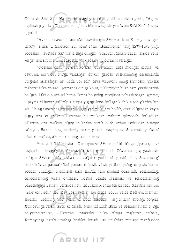 O`shanda Said Xalil Komron Mirzoga yana bitta yashirin maktub yozib, “Agarni egallash payti keldi” deb da`vat qiladi. Mana sizga shayxulislom Said Xalilning asl qiyofasi. “Avlodlar dovoni” romanida tasvirlangan SHerxon ham Xumoyun singari tarixiy shaxs. U SHerxon Sur nomi bilan “Boburnoma” ning 1527-1528 yilgi voqealari tavsifida ikki marta tilga olingan. Yozuvchi tarixiy xabar tarzida yetib kelgan ana shu ma`lumot asosida yirik adabiy tip obrazini yaratgan. “Qoshlari qalin, ko`zlari ko`kish, qirra burun kalta qirqilgan soqoli va qayrilma mo`ylovi o`ziga yarashgan durkun gavdali SHerxonning qarashlarida burgutni eslatadigan bir ifoda bor edi” deya yozuvchi uning siymosini yuksak mahorat bilan chizadi. Roman talqiniga ko`ra, u Xumoyun bilan ham yaxshi tanish bo`lgan. Ular o`n uch yil burun Jamna bo`yidagi ziyofatda uchrashishgan. Ammo, u paytda SHerxon hali o`ttiz-qirqta yigitga bosh bo`lgan kichik sipohiylardan biri edi. Uning Sesaranda otasidan qolgan yer-mulki bor bo`lib, otasi o`lgandan keyin o`gay ona va inilari SHerxonni bu mulkdan mahrum qilmoqchi bo`ladilar. SHerxon ona mulkini o`gay inilaridan tortib olish uchun Boburdan himoya so`raydi. Bobur uning markaziy hokimiyatdan uzoqroqdagi Sesaranda yurishini afzal ko`radi-da, o`z mulkini unga xatlab beradi. Yozuvchi ikki podsho – Xumoyun va SHerxonni bir-biriga qiyoslab, davr haqiqatini haqgo`ylik bilan ochib berishga intiladi. O`shanda qirq yoshlarda bo`lgan SHerxon hisob-kitob va xo`jalik yuritishni yaxshi bilar, Sesarandagi betartiblik va poraxo`rlikni yomon ko`rardi. U shayx Sa`diyning ko`p she`rlarini yoddan biladigan o`qimishli kishi tarzida ham shuhrat qozonadi. Sesarandagi dehqonlarning yerini o`lchash, hosilni bexato hisoblash va soliqchilarning beboshligiga barham berishda ham tadbirkorlik bilan ish ko`radi. Xayrixohlari uni “SHerxoni odil” deb atay boshlaydilar. Bu orada Bobur vafot etadi-yu, marhum Ibrohim Lodining inisi Mahmud Lodi qasoskor afg`onlarni atrofiga to`plab Xumoyunga qarshi isyon ko`taradi. Mahmud Lodi Bixar va Sesaranni ham o`ziga bo`ysundiradi-yu, SHerxonni navkarlari bilan o`ziga majburan qo`shib, Xumoyunga qarshi urushga boshlab boradi. Bu urushdan mutlaqo manfaatdor 