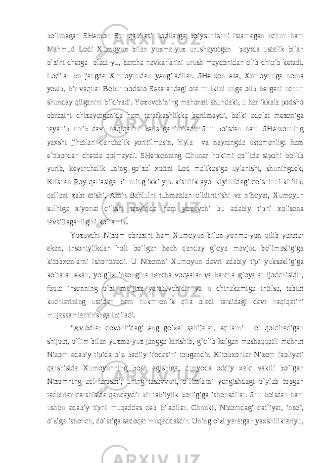 bo`lmagan SHerxon Sur qabilasi Lodilarga bo`ysunishni istamagan uchun ham Mahmud Lodi Xumoyun bilan yuzma-yuz urushayotgan paytda ustalik bilan o`zini chetga oladi-yu, barcha navkarlarini urush maydonidan olib chiqib ketadi. Lodilar bu jangda Xumoyundan yengiladilar. SHerxon esa, Xumoyunga noma yozib, bir vaqtlar Bobur podsho Sesarandagi ota mulkini unga olib bergani uchun shunday qilganini bildiradi. Yozuvchining mahorati shundaki, u har ikkala podsho obrazini chizayotganida ham tarafkashlikka berilmaydi, balki adolat mezoniga tayanib turib davr haqiqatini berishga intiladi. Shu boisdan ham SHerxonning yaxshi jihatlari qanchalik yoritilmasin, hiyla va nayrangda ustamonligi ham e`tibordan chetda qolmaydi. SHerxonning Chunar hokimi qo`lida sipohi bo`lib yurib, keyinchalik uning go`zal xotini Lod malikasiga uylanishi, shuningdek, Krishan Roy qal`asiga bir ming ikki yuz kishilik ayol kiyimidagi qo`shinni kiritib, qal`ani zabt etishi, Amir Bahlulni tuhmatdan o`ldirtirishi va nihoyat, Xumoyun sulhiga xiyonat qilishi tasvirida ham yozuvchi bu adabiy tipni xolisona tavsiflaganligini ko`ramiz. Yozuvchi Nizom obrazini ham Xumoyun bilan yonma-yon qilib yaratar ekan, insoniylikdan holi bo`lgan hech qanday g`oya mavjud bo`lmasligiga kitobxonlarni ishontiradi. U Nizomni Xumoyun davri adabiy tipi yuksakligiga ko`tarar ekan, yolg`iz insongina barcha voqealar va barcha g`oyalar ijodchisidir, faqat insonning o`zi mu`jiza yaratuvchidir va u chinakamiga intilsa, tabiat kuchlarining ustidan ham hukmronlik qila oladi tarzidagi davr haqiqatini mujassamlantirishga intiladi. “Avlodlar dovoni”dagi eng go`zal sahifalar, aqllarni lol qoldiradigan shijoat, o`lim bilan yuzma-yuz jangga kirishib, g`olib kelgan mashaqqatli mehnat Nizom adabiy tipida o`z badiiy ifodasini topgandir. Kitobxonlar Nizom faoliyati qarshisida Xumoyunning bosh egishiga, dunyoda oddiy xalq vakili bo`lgan Nizomning aql-farosati, uning tasavvuri, o`limlarni yengishdagi o`ylab topgan tadbirlar qarshisida qandaydir bir tabiiylik borligiga ishonadilar. Shu boisdan ham ushbu adabiy tipni muqaddas deb biladilar. Chunki, Nizomdagi qat`iyat, insof, o`ziga ishonch, do`stiga sadoqat muqaddasdir. Uning o`zi yaratgan yaxshiliklariyu, 
