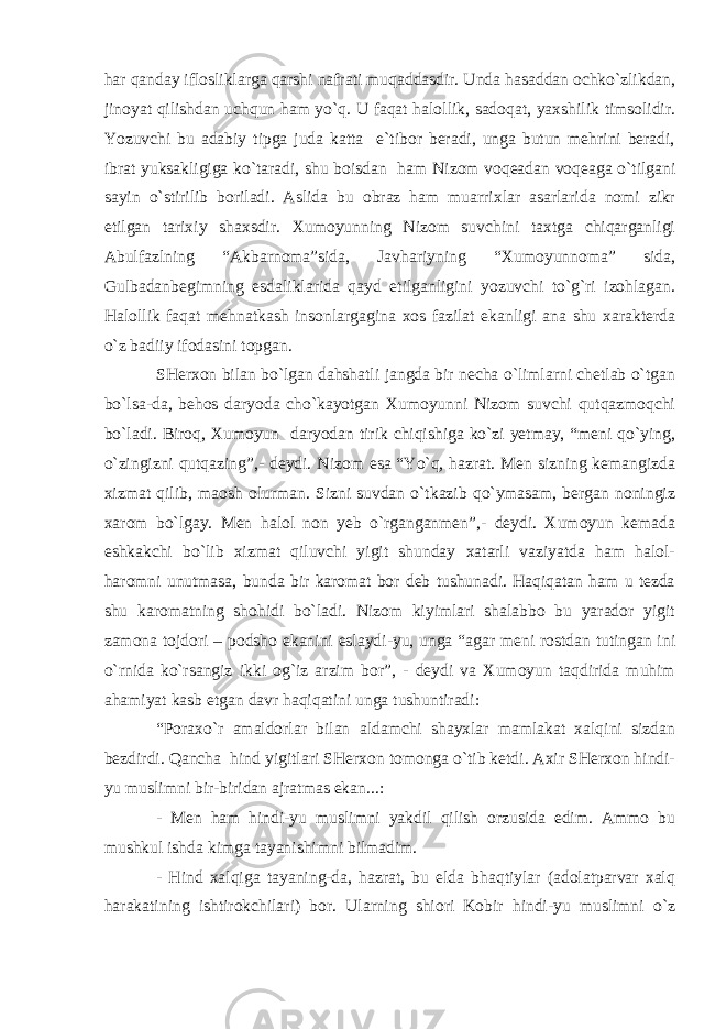 har qanday iflosliklarga qarshi nafrati muqaddasdir. Unda hasaddan ochko`zlikdan, jinoyat qilishdan uchqun ham yo`q. U faqat halollik, sadoqat, yaxshilik timsolidir. Yozuvchi bu adabiy tipga juda katta e`tibor beradi, unga butun mehrini beradi, ibrat yuksakligiga ko`taradi, shu boisdan ham Nizom voqeadan voqeaga o`tilgani sayin o`stirilib boriladi. Aslida bu obraz ham muarrixlar asarlarida nomi zikr etilgan tarixiy shaxsdir. Xumoyunning Nizom suvchini taxtga chiqarganligi Abulfazlning “Akbarnoma”sida, Javhariyning “Xumoyunnoma” sida, Gulbadanbegimning esdaliklarida qayd etilganligini yozuvchi to`g`ri izohlagan. Halollik faqat mehnatkash insonlargagina xos fazilat ekanligi ana shu xarakterda o`z badiiy ifodasini topgan. SHerxon bilan bo`lgan dahshatli jangda bir necha o`limlarni chetlab o`tgan bo`lsa-da, behos daryoda cho`kayotgan Xumoyunni Nizom suvchi qutqazmoqchi bo`ladi. Biroq, Xumoyun daryodan tirik chiqishiga ko`zi yetmay, “meni qo`ying, o`zingizni qutqazing”,- deydi. Nizom esa “Yo`q, hazrat. Men sizning kemangizda xizmat qilib, maosh olurman. Sizni suvdan o`tkazib qo`ymasam, bergan noningiz xarom bo`lgay. Men halol non yeb o`rganganmen”,- deydi. Xumoyun kemada eshkakchi bo`lib xizmat qiluvchi yigit shunday xatarli vaziyatda ham halol- haromni unutmasa, bunda bir karomat bor deb tushunadi. Haqiqatan ham u tezda shu karomatning shohidi bo`ladi. Nizom kiyimlari shalabbo bu yarador yigit zamona tojdori – podsho ekanini eslaydi-yu, unga “agar meni rostdan tutingan ini o`rnida ko`rsangiz ikki og`iz arzim bor”, - deydi va Xumoyun taqdirida muhim ahamiyat kasb etgan davr haqiqatini unga tushuntiradi: “Poraxo`r amaldorlar bilan aldamchi shayxlar mamlakat xalqini sizdan bezdirdi. Qancha hind yigitlari SHerxon tomonga o`tib ketdi. Axir SHerxon hindi- yu muslimni bir-biridan ajratmas ekan...: - Men ham hindi-yu muslimni yakdil qilish orzusida edim. Ammo bu mushkul ishda kimga tayanishimni bilmadim. - Hind xalqiga tayaning-da, hazrat, bu elda bhaqtiylar (adolatparvar xalq harakatining ishtirokchilari) bor. Ularning shiori Kobir hindi-yu muslimni o`z 