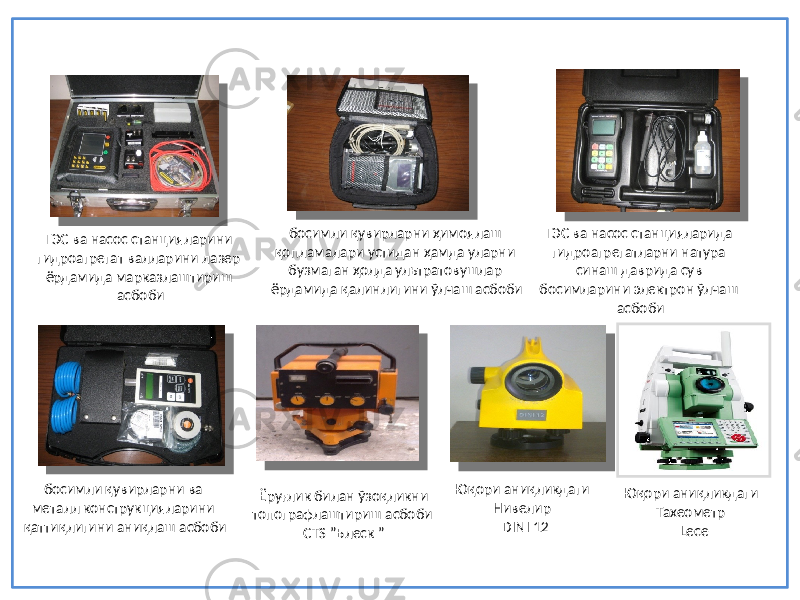 ГЭС ва насос станцияларини гидроагрегат валларини лазер ёрдамида марказлаштириш асбоби босимли қувирларни ва металл конструкцияларини қаттиқлигини аниқлаш асбоби ГЭС ва насос станцияларида гидроагрегатларни натура синаш даврида сув босимларини электрон ўлчаш асбобибосимли қувирларни ҳимоялаш қопламалари устидан ҳамда уларни бузмаган ҳолда ультратовушлар ёрдамида қалинлигини ўлчаш асбоби Ёруғлик билан ўзоқликни топографлаштириш асбоби СTS ”Блеск ” Юқори аниқликдаги Нивелир DINI 12 Юқори аниқликдаги Тахеометр Lece 