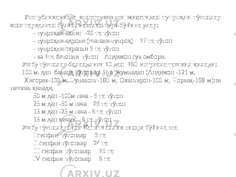  Республикамизда конструкцияси жиҳатидан тупроқли тўғонлар кенг тарқалган бўлиб, масалан тури бўйича улар: - тупроқли-яхлит - 29 та тўғон - тупроқли-ядроли (шағали-тупроқ) – 17 та тўғон - тупроқли-экранли 6 та тўғон - ва 1та бетонли тўғон – Андижон сув омбори. Ушбу тўғонлар баландлиги 10 дан -180 метргача ташкил қилади: 100 м. дан баланд тўғонлар 5 та жумладан (Андижон -121 м, Хисорак-139 м, Тупалонг-180 м, Охангарон-100 м, Чорвақ-168 м)ни ташкил қилади, 50 м дан -100м гача - 6 та тўғон 25 м дан -50 м гача – 26 та тўғон 15 м дан -25 м гача - 8 та тўғон 15 м дан кичик – 8 та тўғон Ушбу тўғонларнинг Капитиаллик синфи бўйича эса I синфли тўғонлар – 6 та II синфли тўғонлар – 24 та III синфли тўғонлар – 15 та IV синфли тўғонлар – 8 та 