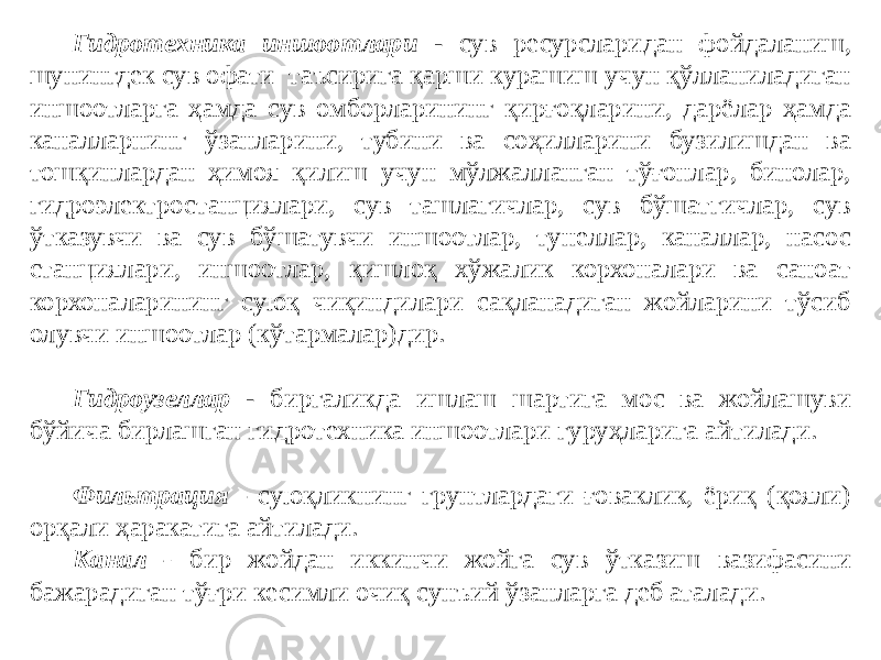 Гидротехника иншоотлари - сув ресурсларидан фойдаланиш, шунингдек сув офати таъсирига қарши курашиш учун қўлланиладиган иншоотларга ҳамда сув омборларининг қирғоқларини, дарёлар ҳамда каналларнинг ўзанларини, тубини ва соҳилларини бузилишдан ва тошқинлардан ҳимоя қилиш учун мўлжалланган тўғонлар, бинолар, гидроэлектростанциялари, сув ташлагичлар, сув бўшатгичлар, сув ўтказувчи ва сув бўшатувчи иншоотлар, тунеллар, каналлар, насос станциялари, иншоотлар, қишлоқ хўжалик корхоналари ва саноат корхоналарининг суюқ чиқиндилари сақланадиган жойларини тўсиб олувчи иншоотлар (кўтармалар)дир. Гидроузеллар - биргаликда ишлаш шартига мос ва жойлашуви бўйича бирлашган гидротехника иншоотлари гуруҳларига айтилади. Фильтрация - суюқликнинг грунтлардаги ғоваклик, ёриқ (қояли) орқали ҳаракатига айтилади. Канал - бир жойдан иккинчи жойга сув ўтказиш вазифасини бажарадиган тўғри кесимли очиқ сунъий ўзанларга деб аталади. 