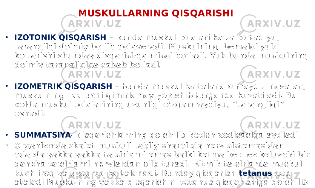 MUSKULLARNING QISQARISHI • IZOTONIK QISQARISH – bunda muskul tolalari kalta tortadiyu, tarangligi doimiy bo’lib qolaveradi. Muskulning bemalol yuk ko’tarishi shunday qisqarishga misol bo’ladi. Yuk bunda muskulning doimiy tarangligiga sabab bo’ladi. • IZOMETRIK QISQARISH – bunda muskul kaltalana olmaydi, masalan, muskulning ikki uchi qimirlamay yopishib turganda kuzatiladi. Bu xolda muskul tolalarining uzunligi o’zgarmaydiyu, “tarangligi” oshadi. • SUMMATSIYA - qisqarishlarning qo’shilib ketish xodisasiga aytiladi. • Organizmda skalet muskuli tabiiy sharoitda nerv sistemasidan odatda yakka yakka ta’sirlarni emas balki ketma ket tez keluvchi bir qancha ta’sirlarni nervlardan olib turadi. Ritmik ta’sirlarda muskul kuchliroq va uzoqroq kaltalanadi. Bunday qisqarish tetanus deb ataladi Muskulning yakka qisqarishini tetanus qisqarishiga qo’shilib ketishiga summatsiya hodisasi deb ataladi. 