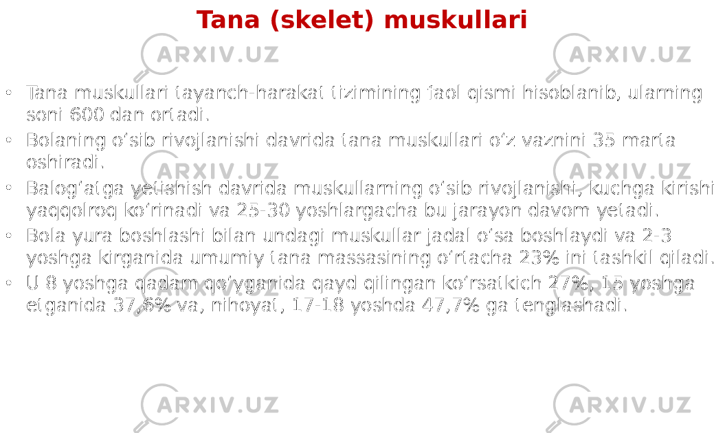 Tana (skelet) muskullari • Tana muskullari tayanch-harakat tizimining faol qismi hisoblanib, ularning soni 600 dan ortadi. • Bolaning o‘sib rivojlanishi davrida tana muskullari o‘z vaznini 35 marta oshiradi. • Balog‘atga yetishish davrida muskullarning o‘sib rivojlanishi, kuchga kirishi yaqqolroq ko‘rinadi va 25-30 yoshlargacha bu jarayon davom yetadi. • Bola yura boshlashi bilan undagi muskullar jadal o‘sa boshlaydi va 2-3 yoshga kirganida umumiy tana massasining o‘rtacha 23% ini tashkil qiladi. • U 8 yoshga qadam qo‘yganida qayd qilingan ko‘rsatkich 27%, 15 yoshga etganida 37,6% va, nihoyat, 17-18 yoshda 47,7% ga tenglashadi. 