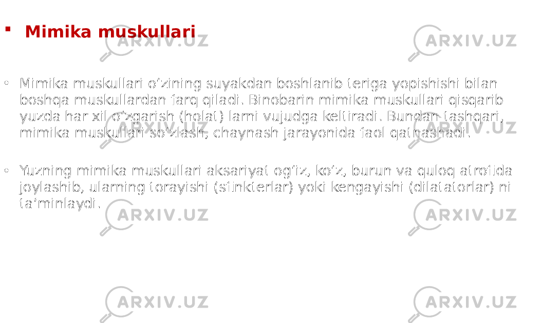  Mimika muskullari • Mimika muskullari o‘zining suyakdan boshlanib teriga yopishishi bilan boshqa muskullardan farq qiladi. Binobarin mimika muskullari qisqarib yuzda har xil o‘zgarish (holat) larni vujudga keltiradi. Bundan tashqari, mimika muskullari so‘zlash, chaynash jarayonida faol qatnashadi. • Yuzning mimika muskullari aksariyat og‘iz, ko‘z, burun va quloq atrofida joylashib, ularning torayishi (sfinkterlar) yoki kengayishi (dilatatorlar) ni taʼminlaydi. 