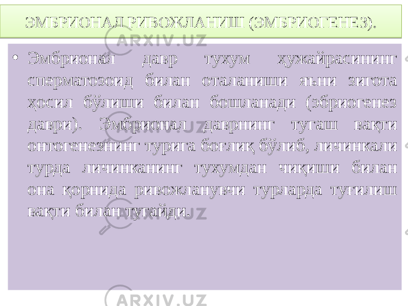 • Эмбрионал давр тухум ҳужайрасининг сперматозоид билан оталаниши яъни зигота ҳосил бўлиши билан бошланади (эбриогенез даври). Эмбрионал даврнинг тугаш вақти онтогенезнинг турига боғлиқ бўлиб, личинкали турда личинканинг тухумдан чиқиши билан она қорнида ривожланувчи турларда туғилиш вақти билан тугайди.ЭМБРИОНАЛ РИВОЖЛАНИШ (ЭМБРИОГЕНЕЗ).214F3F2A 