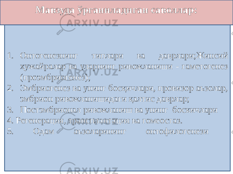 • . 1. Онтогенезнинг типлари ва даврлари;Жинсий ҳужайралар ва уларнинг ривожланиши - гаметогенез (проэмбриогенез); 2. Эмбриогенез ва унинг босқичлари, провизор аъзолар, эмбрион ривожланишидаги қалтис даврлар; 3. Постэмбрионал ривожланиш ва унинг боскичлари 4. Регенерация, трансплантация ва гомеостаз. 5. Одам аъзоларининг онтофилогенези Мавзуда ўрганиладиган саволлар: 