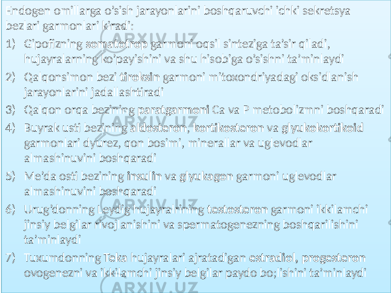 Endogen omillarga o’sish jarayonlarini boshqaruvchi ichki sekretsya bezlari garmonlari kiradi: 1) Gipofizning somatotrop garmoni oqsil sinteziga ta’sir qiladi, hujayralarning ko’payishini va shu hisobiga o’sishni ta’minlaydi 2) Qalqonsimon bezi tiroksin garmoni mitoxondriyadagi oksidlanish jarayonlarini jadallashtiradi 3) Qalqon orqa bezining paratgarmoni Ca va P metobolizmni boshqaradi 4) Buyrak usti bezining aldosteron , kortikosteron va glyukokortikoid garmonlari dyurez, qon bosimi, minerallar va uglevodlar almashinuvini boshqaradi 5) Me’da osti bezining insulin va glyukagon garmoni uglevodlar almashinuvini boshqaradi 6) Urug’donning Leydig hujayralrining testosteron garmoni ikkilamchi jinsiy belgilar rivojlanishini va spermatogenezning boshqarilishini ta’minlaydi 7) Tuxumdonning Teka hujayralari ajratadigan estradiol, progesteron ovogenezni va ikkilamchi jinsiy belgilar paydo bo;lishini ta’minlaydi5543 3B 6358 38 1B 024F 45 6458 72 2E 024F 5C 6558 72 0A 026F 5058 70 0E14 23 20 53 1519 02 4F 3C 6658 46 12 02 19 024F 3C 6758 73 15 4F 5C 4D 6858 5F 34 0245 0B 39 