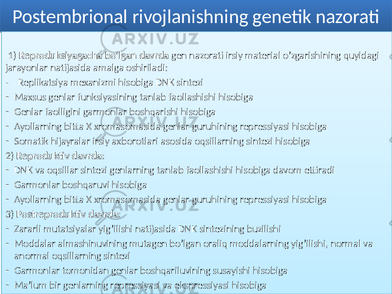 Postembrional rivojlanishning genetik nazorati 1) Reproduksiyagacha bo’lgan davrda gen nazorati irsiy material o’zgarishining quyidagi jarayonlar natijasida amalga oshiriladi: - Replikatsiya mexanizmi hisobiga DNK sintezi - Maxsus genlar funksiyasining tanlab faollashishi hisobiga - Genlar faolligini garmonlar boshqarishi hisobiga - Ayollarning bitta X xromasomasida genlar guruhining repressiyasi hisobiga - Somatik hijayralar irsiy axborotlari asosida oqsillarning sintezi hisobiga 2) Reproduktiv davrda: - DNK va oqsillar sintezi genlarning tanlab faollashishi hisobiga davom ettiradi - Garmonlar boshqaruvi hisobiga - Ayollarning bitta X xromasomasida genlar guruhining repressiyasi hisobiga 3) Postreproduktiv davrda: - Zararli mutatsiyalar yig’ilishi natijasida DNK sintezining buzilishi - Moddalar almashinuvining mutagen bo’lgan oraliq moddalarning yig’ilishi, normal va anormal oqsillarning sintezi - Garmonlar tomonidan genlar boshqariluvining susayishi hisobiga - Ma’lum bir genlarning repressiyasi va ekspressiyasi hisobiga6C 02 63 36 4F 5C3C48 0B02 02 463C 02 3847 02 6E 02 7A 64 36 02 5B76 02 383C 02 6E 65 38 02 7C 02 4639 3C4339 02 383C 02 463C 