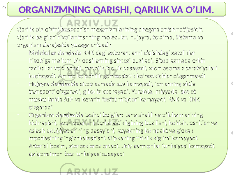 • ORGANIZMNING QARISHI, QARILIK VA O’LIM. Qarilik o’z-o’zini boshqarish mexanizmlarining chegaralanish natijasidir. Qarilik belgilari rivojlaninshning molecular, hujayra, to’qima, Sistema va organism darajasida yuzaga chiqadi: - Molekular darajada RNK dagi axborartlarni o’qishdagi xatoliklar hisobiga ma’lum bir oqsillarning sintezi buziladi, Sitoplazmada erkin radikallar to’planadi, metotik faollik pasayadi, xromosoma aberatsiyalari kuchayadi. Ammo ko’pchilik gomeostatik ko’rsatkichlar o’zgarmaydi - Hujayra darajasida sitoplazmada suv kamayadi, ionlarning aktiv transporti o’zgaradi, glikoliz kuchayadi. Yurakda, miyyada, skelet muskullarida ATF va keratin fosfat miqdori kamayadi, RNK va DNK o’zgaradi - Organizm darajasida tashqi belgilar: tana shakli va o’lchamlarining kichrayishi, soch oqarishi, teri elastikligining buzilishi, ko’rish, eshitish va eslash qobiliyatlarining pasayishi, suyakning kompakt va g’ovak moddasining ingichkalashishi. O’pkaning tiriklik sig’imi kamayadi. Arterial bosim, ateroskleroz ortadi. Jisiy garmonlar funksiyasi kamayadi, qalqonsimon bez funksiyasi susayadi31 72 72 39 01 1E10 75 45 48 3F 01 2D17 3D 4D48 40 39 01 31 4D 3F445A 47 40 6E 54 