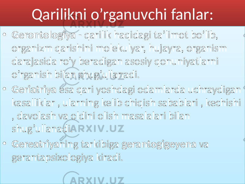 Qarilikni o’rganuvchi fanlar: • Gerontologiya - qarilik haqidagi ta’limot bo’lib, organizm qarishini molekulyar, hujayra, organism darajasida ro’y beradigan asosiy qonuniyatlarni o’rganish bilan shug’ullanadi. • Geriatriya esa qari yoshdagi odamlarda uchraydigan kasalliklar , ularning kelib chiqish sabablari , kechishi , davolash va oldini olish masalalari bilan shug’ullanadi. • Gereatriya ning tarkibiga gerantogigeyena va gerantapsixologiya kiradi.723C48443A44 01 2B0B0C 02 3948 423C 395D 01 2B0B0C12 02 3F 23 3D454E4F 01 2B0B0C 43 15 53 4F 