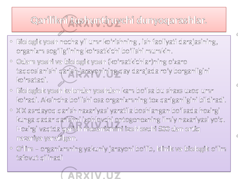 Qarilikni tushuntiruvchi dunyoqarashlar. • Biologik yosh necha yil umr ko’rishning , ish faoliyati darajasining, organizm sog’lig’ining ko’rsatkichi bo’lishi mumkin. • Odam yoshi va biologik yosh (ko’rsatkichlar)ning o’zaro taqqoslanishi qarish jarayonining qay darajada ro’y berganligini ko’rsatadi. • Biologiok yosh kalendar yoshdan kam bo’lsa bu shaxs uzoq umr ko’radi. Aksincha bo’lishi esa organizmning tez qariganligini bildiradi. • XIX asrdayoq qarish nazariyasi yaratila boshlangan bo’lsada hozirgi kunga qadar qarishni izohlovchi ontogenezning ilmiy nazariyasi yo’q. Hozirgi vaqtda qarish mexanizmini izohlovchi 500 dan ortiq nazariya yaratilgan . • O’lim – organizmning yakuniy jarayoni bo’lib, klinik va biologik o’lim tafovut qilinadi3A 01 2612 4347 39 01 31 56 4D 3F 01 2612 3F 3F 01 79 3F 7F 3F 18 01 01 31 02 20 39 4D 