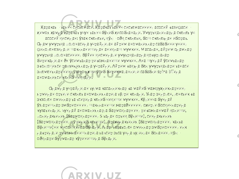 Ҳаракат – таянч системаси. Ҳаракат таянч системасининг асосий вазифаси – ҳимоя ҳамда ҳаракат учун таянч бўлиб ҳисобланади. Умуртқалиларда скелет уч асосий қисмдан: ўзак скелети, қўл – оёқ скелети, бош скелетдан иборат. Одам умуртқа поғонасида учрайдиган айрим аномалиялар сабабини унинг филогенезидаги шаклланишидан аниқлаш мумкин. Масалан, айрим одамлар умуртқа поғонасининг бўйин қисмидаги умутрқаларда қовурғалар бирикадиган ён ўсимталар ривожланиши мумкин. Ана шундай ўсимталар эволюцияси рептилияларда учрайди. Айрим вақтда бел умуртқалари танаси элементларининг ўзаро яхши ўсиб бирикмаганлиги сабабли spina bifида аномалияси келиб чиққади. Одамда учрайдиган туғма касалликлар ва майиб мажруҳликларнинг ярмидан ортиғи скелет аномалияларига тўғри келади. Улар эндоген, генетик ва экзоген омиллар таъсирида келиб чиқиши мумкин. Кўпинча бундай ўзгаришлар эмбрионнинг шаклланиши жараёнининг охирги босқичларида кузатилади. Бундай аномалияларга бармоқларнинг ривожланмай қолиши, полидактилия (бармоқларнинг 5 тадан ортиқ бўлиши), синдактилия (бармоқларнинг қўшилиб кетиши), брахидактилия (бармоқларнинг калта бўлиши)ни мисол қилса бўлади. Агар тератоген омиллар эмбрионнинг илк давридаги ривожланишларига таъсир этса унда туғилган боланинг қўл – оёқлари бурмалар кўринишида бўлади.840412 10 040E 30 19 11 14 2A25 2A 0409 30 1C 2A1A0A 15 1A11 1808 56 14 22 08 