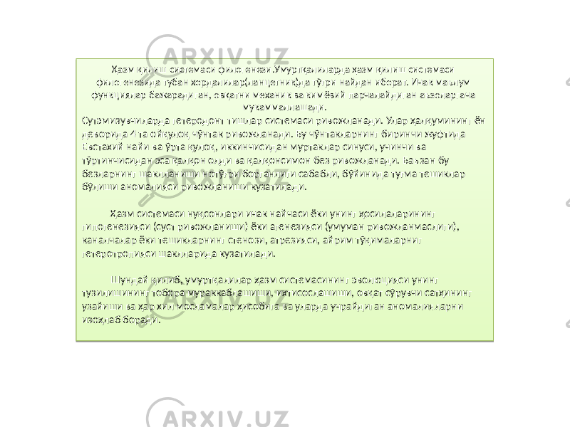 Ҳазм қилиш системаси филогенези.Умуртқалиларда ҳазм қилиш системаси филогенезида тубан хордалилар(ланцетник)да тўғри найдан иборат. Ичак маълум функциялар бажарадиган, овқатни механик ва кимёвий парчалайдиган аъзоларгача мукаммаллашади. Сутэмизувчиларда гетеродонт тишлар системаси ривожланади. Улар ҳалқумининг ён деворида 4 та ойқулоқ чўнтак ривожланади. Бу чўнтакларнинг биринчи жуфтида Евстахий найи ва ўрта қулоқ, иккинчисидан муртаклар синуси, учинчи ва тўртинчисидан эса қалқон олди ва қалқонсимон без ривожланади. Баъзан бу безларнинг шаклланиши нотўғри борганлиги сабабли, бўйинида туғма тешиклар бўлиши аномалияси ривожланиши кузатилади. Ҳазм системаси нуқсонлари ичак найчаси ёки унинг ҳосилаларининг гипогенезияси (суст ривожланиши) ёки агенезияси (умуман ривожланмаслиги), каналчалар ёки тешикларнинг стенози, атрезияси, айрим тўқималарниг гетеротропияси шаклларида кузатилади. Шундай қилиб, умуртқалилар ҳазм системасининг эволюцияси унинг тузилишининг тобора мураккаблашиши, ихтисослашиши, овқат сўрувчи сатҳининг узайиши ва ҳар хил мосламалар ҳисобига ва уларда учрайдиган аномалияларни изоҳлаб боради.84 19 19 05 33 22 85 07 14 14 84040A 03 1A 03 86 07 11 0D 