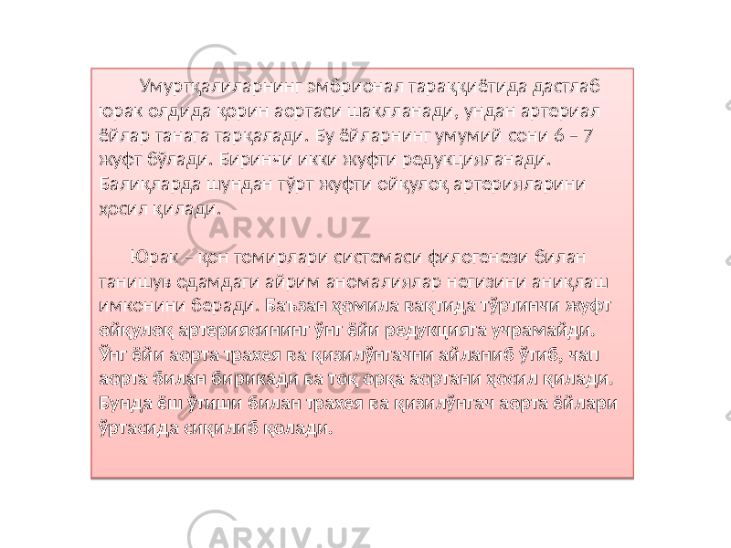  Умуртқалиларнинг эмбрионал тараққиётида дастлаб юрак олдида қорин аортаси шаклланади, ундан артериал ёйлар танага тарқалади. Бу ёйларнинг умумий сони 6 – 7 жуфт бўлади. Биринчи икки жуфти редукцияланади. Балиқларда шундан тўрт жуфти ойқулоқ артерияларини ҳосил қилади. Юрак – қон томирлари системаси филогенези билан танишув одамдаги айрим аномалиялар негизини аниқлаш имконини беради. Баъзан ҳомила вақтида тўртинчи жуфт ойқулоқ артериясининг ўнг ёйи редукцияга учрамайди. Ўнг ёйи аорта трахея ва қизилўнгачни айланиб ўтиб, чап аорта билан бирикади ва тоқ орқа аортани ҳосил қилади. Бунда ёш ўтиши билан трахея ва қизилўнгач аорта ёйлари ўртасида сиқилиб қолади. 02 81 29 2E 0C 32 10 02 87 07 0D05 6302 49 66 02 63 54 02 