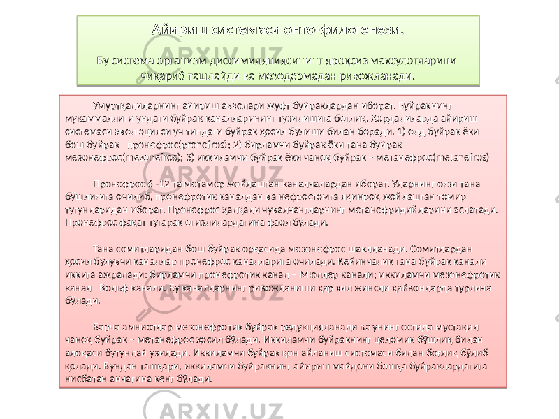 Умуртқалиларнинг айириш аъзолари жуфт буйраклардан иборат. Буйракнинг мукаммаллиги ундаги буйрак каналларининг тузилишига боғлиқ. Хордалиларда айириш системаси эволюцияси уч типдаги буйрак ҳосил бўлиши билан боради. 1) олд буйрак ёки бош буйрак –пронефрос(pronefros); 2) бирламчи буйрак ёки тана буйрак – мезонефрос(mezonefros); 3) иккиламчи буйрак ёки чаноқ буйрак – метанефрос(metanefros) Пронефрос 6 -12 та метамер жойлашган каналчалардан иборат. Уларнинг оғзи тана бўшлиғига очилиб, пронефротик каналдан ва нефростомга яқинроқ жойлашган томир тугунларидан иборат. Пронефрос ҳалқали чувалчангларнинг метанефридийларини эслатади. Пронефрос фақат тўгарак оғизлилардагина фаол бўлади. Тана сомитларидан бош буйрак орқасида мезонефрос шаклланади. Сомитлардан ҳосил бўлувчи каналлар пронефрос каналларига очилади. Кейинчалик тана буйрак канали иккига ажралади: бирламчи пронефротик канал – Мюллер канали; иккиламчи мезонефротик канал –Вольф канали. Бу каналларнинг ривожланиши ҳар хил жинсли ҳайвонларда турлича бўлади. Барча амниотлар мезонефротик буйрак редукцияланади ва унинг остида мустақил чаноқ буйрак – метанефрос ҳосил бўлади. Иккиламчи буйракнинг целомик бўшлиқ билан алоқаси бутунлай узилади. Иккиламчи буйрак қон айланиш системаси билан боғлиқ бўлиб қолади. Бундан ташқари, иккиламчи буйракнинг айириш майдони бошқа буйраклардагига нисбатан анчагина кенг бўлади. Айириш системаси онто-филогенези. Бу система организм диссимиляциясининг яроқсиз маҳсулотларини чиқариб ташлайди ва мезодермадан ривожланади.81 05 0E 14 05 2B 14 07 2B 35 10 0D 1A 14 32 2C 0413 21 09 67 32 2C0D 