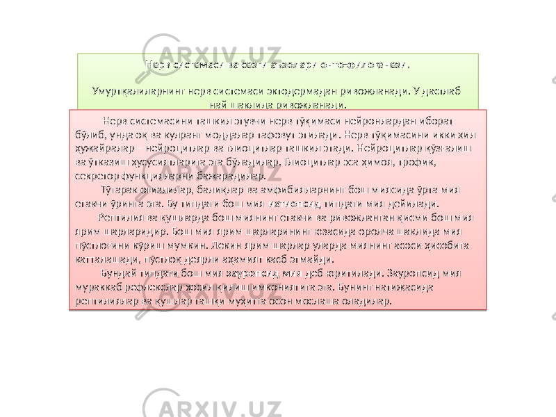 Нерв системаси ва сезги аъзолари онто-филогенези. Умуртқалиларнинг нерв системаси эктодермадан ривожланади. У дастлаб най шаклида ривожланади. Нерв системасини ташкил этувчи нерв тўқимаси нейронлардан иборат бўлиб, унда оқ ва кулранг моддалар тафовут этилади. Нерв тўқимасини икки хил ҳужайралар – нейроцитлар ва глиоцитлар ташкил этади. Нейроцитлар қўзғалиш ва ўтказиш ҳусусиятларига эга бўладилар. Глиоцитлар эса ҳимоя, трофик, секретор функцияларни бажарадилар. Тўгарак оғизлилар, балиқлар ва амфибияларнинг бош миясида ўрта мия етакчи ўринга эга. Бу типдаги бош мия ихтиопсид типдаги мия дейилади. Рептилия ва қушларда бош миянинг етакчи ва ривожланган қисми бош мия ярим шарларидир. Бош мия ярим шарларининг юзасида оролча шаклида мия пўстлоғини кўриш мумкин. Лекин ярим шарлар уларда миянинг асоси ҳисобига катталашади, пўстлоқ деярли аҳамият касб этмайди. Бундай типдаги бош мия зауропсид мия деб юритилади. Зауропсид мия мураккаб рефлекслар ҳосил қилиш имкониятига эга. Бунинг натижасида рептилиялар ва қушлар ташқи муҳитга осон мослаша оладилар.6E 81 09 1F 14 10 250402 0E 02 35 06 47 07 02 24 1C 1815 1A 02 32 0802 22 05 12 